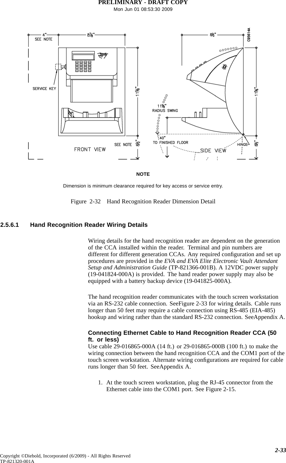 PRELIMINARY - DRAFT COPYMon Jun 01 08:53:30 2009NOTEDimension is minimum clearance required for key access or service entry.Figure 2-32 Hand Recognition Reader Dimension Detail2.5.6.1 Hand Recognition Reader Wiring DetailsWiring details for the hand recognition reader are dependent on the generationof the CCA installed within the reader. Terminal and pin numbers aredifferent for different generation CCAs. Any required conﬁguration and set upprocedures are provided in the EVA and EVA Elite Electronic Vault AttendantSetup and Administration Guide (TP-821366-001B). A 12VDC power supply(19-041824-000A) is provided. The hand reader power supply may also beequipped with a battery backup device (19-041825-000A).The hand recognition reader communicates with the touch screen workstationvia an RS-232 cable connection. SeeFigure 2-33 for wiring details. Cable runslonger than 50 feet may require a cable connection using RS-485 (EIA-485)hookup and wiring rather than the standard RS-232 connection. SeeAppendix A.Connecting Ethernet Cable to Hand Recognition Reader CCA (50ft. or less)Use cable 29-016865-000A (14 ft.) or 29-016865-000B (100 ft.) to make thewiring connection between the hand recognition CCA and the COM1 port of thetouch screen workstation. Alternate wiring conﬁgurations are required for cableruns longer than 50 feet. SeeAppendix A.1. At the touch screen workstation, plug the RJ-45 connector from theEthernet cable into the COM1 port. See Figure 2-15.2-33Copyright ©Diebold, Incorporated (6/2009) - All Rights ReservedTP-821320-001A