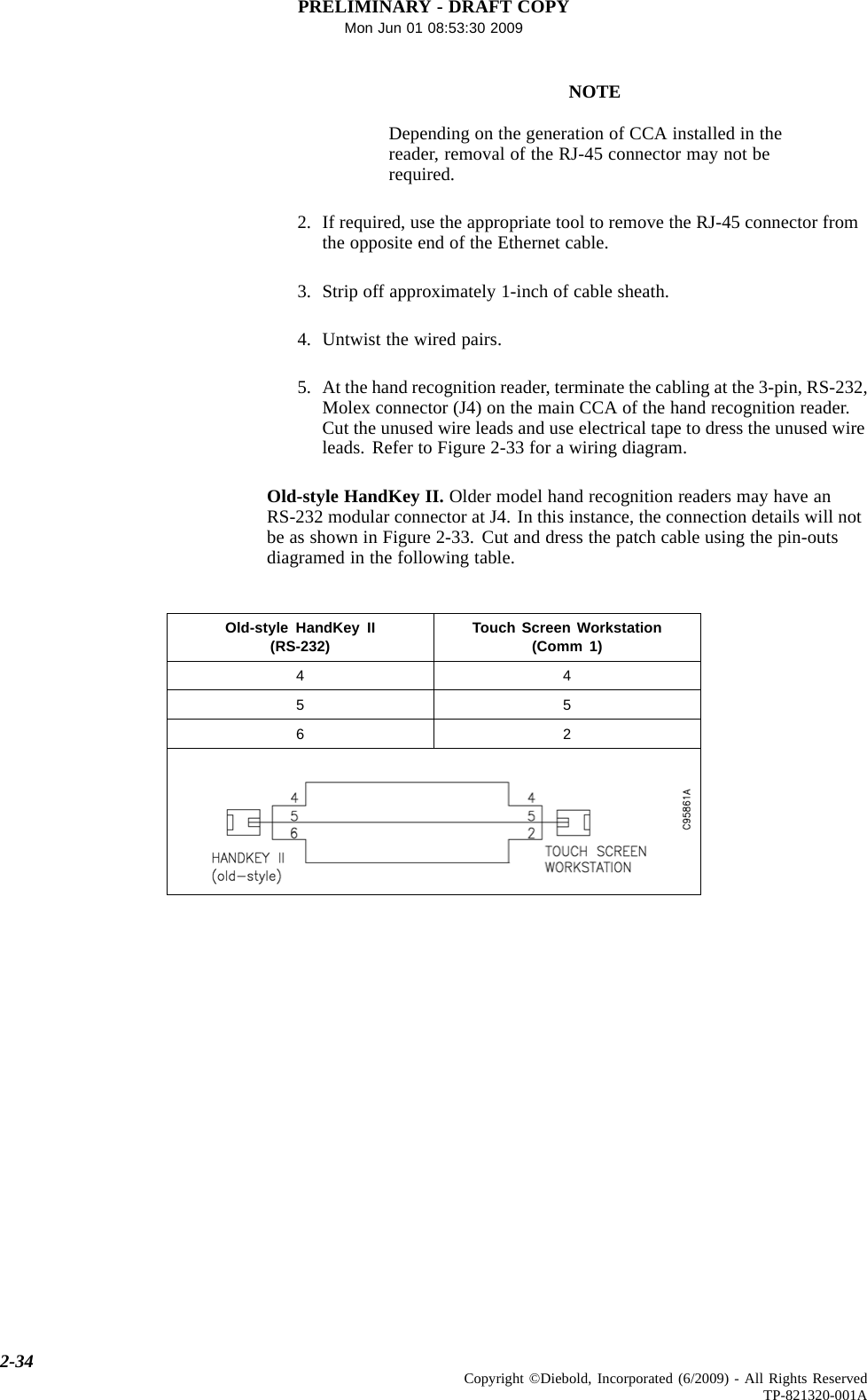 PRELIMINARY - DRAFT COPYMon Jun 01 08:53:30 2009NOTEDepending on the generation of CCA installed in thereader, removal of the RJ-45 connector may not berequired.2. If required, use the appropriate tool to remove the RJ-45 connector fromthe opposite end of the Ethernet cable.3. Strip off approximately 1-inch of cable sheath.4. Untwist the wired pairs.5. At the hand recognition reader, terminate the cabling at the 3-pin, RS-232,Molex connector (J4) on the main CCA of the hand recognition reader.Cut the unused wire leads and use electrical tape to dress the unused wireleads.RefertoFigure2-33forawiringdiagram.Old-style HandKey II. Older model hand recognition readers may have anRS-232 modular connector at J4. In this instance, the connection details will notbe as shown in Figure 2-33. Cut and dress the patch cable using the pin-outsdiagramed in the following table.Old-style HandKey II(RS-232) Touch Screen Workstation(Comm 1)4455622-34 Copyright ©Diebold, Incorporated (6/2009) - All Rights ReservedTP-821320-001A