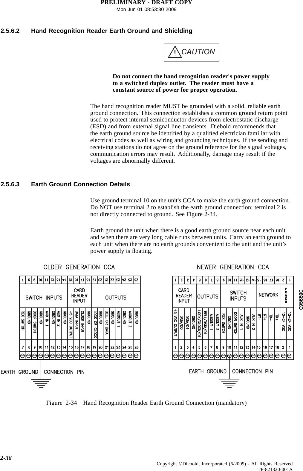 PRELIMINARY - DRAFT COPYMon Jun 01 08:53:30 20092.5.6.2 Hand Recognition Reader Earth Ground and ShieldingCAUTIONDo not connect the hand recognition reader&apos;s power supplyto a switched duplex outlet. The reader must have aconstant source of power for proper operation.The hand recognition reader MUST be grounded with a solid, reliable earthground connection. This connection establishes a common ground return pointused to protect internal semiconductor devices from electrostatic discharge(ESD) and from external signal line transients. Diebold recommends thatthe earth ground source be identiﬁed by a qualiﬁed electrician familiar withelectrical codes as well as wiring and grounding techniques. If the sending andreceiving stations do not agree on the ground reference for the signal voltages,communication errors may result. Additionally, damage may result if thevoltages are abnormally different.2.5.6.3 Earth Ground Connection DetailsUse ground terminal 10 on the unit&apos;s CCA to make the earth ground connection.Do NOT use terminal 2 to establish the earth ground connection; terminal 2 isnot directly connected to ground. See Figure 2-34.Earth ground the unit when there is a good earth ground source near each unitand when there are very long cable runs between units. Carry an earth ground toeach unit when there are no earth grounds convenient to the unit and the unit’spower supply is ﬂoating.Figure 2-34 Hand Recognition Reader EarthGroundConnection(mandatory)2-36 Copyright ©Diebold, Incorporated (6/2009) - All Rights ReservedTP-821320-001A