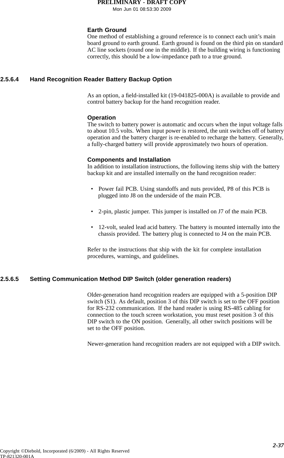 PRELIMINARY - DRAFT COPYMon Jun 01 08:53:30 2009Earth GroundOne method of establishing a ground reference is to connect each unit’s mainboard ground to earth ground. Earth ground is found on the third pin on standardAC line sockets (round one in the middle). If the building wiring is functioningcorrectly, this should be a low-impedance path to a true ground.2.5.6.4 Hand Recognition Reader Battery Backup OptionAs an option, a ﬁeld-installed kit (19-041825-000A) is available to provide andcontrol battery backup for the hand recognition reader.OperationThe switch to battery power is automatic and occurs when the input voltage fallsto about 10.5 volts. When input power is restored, the unit switches off of batteryoperation and the battery charger is re-enabled to recharge the battery. Generally,a fully-charged battery will provide approximately two hours of operation.Components and InstallationIn addition to installation instructions, the following items ship with the batterybackup kit and are installed internally on the hand recognition reader:• Power fail PCB. Using standoffs and nuts provided, P8 of this PCB isplugged into J8 on the underside of the main PCB.• 2-pin, plastic jumper. This jumper is installed on J7 of the main PCB.• 12-volt, sealed lead acid battery. The battery is mounted internally into thechassis provided. The battery plug is connected to J4 on the main PCB.Refer to the instructions that ship with the kit for complete installationprocedures, warnings, and guidelines.2.5.6.5 Setting Communication Method DIP Switch (older generation readers)Older-generation hand recognition readers are equipped with a 5-position DIPswitch (S1). As default, position 3 of this DIP switch is set to the OFF positionfor RS-232 communication. If the hand reader is using RS-485 cabling forconnection to the touch screen workstation, you must reset position 3 of thisDIP switch to the ON position. Generally, all other switch positions will beset to the OFF position.Newer-generation hand recognition readers are not equipped with a DIP switch.2-37Copyright ©Diebold, Incorporated (6/2009) - All Rights ReservedTP-821320-001A