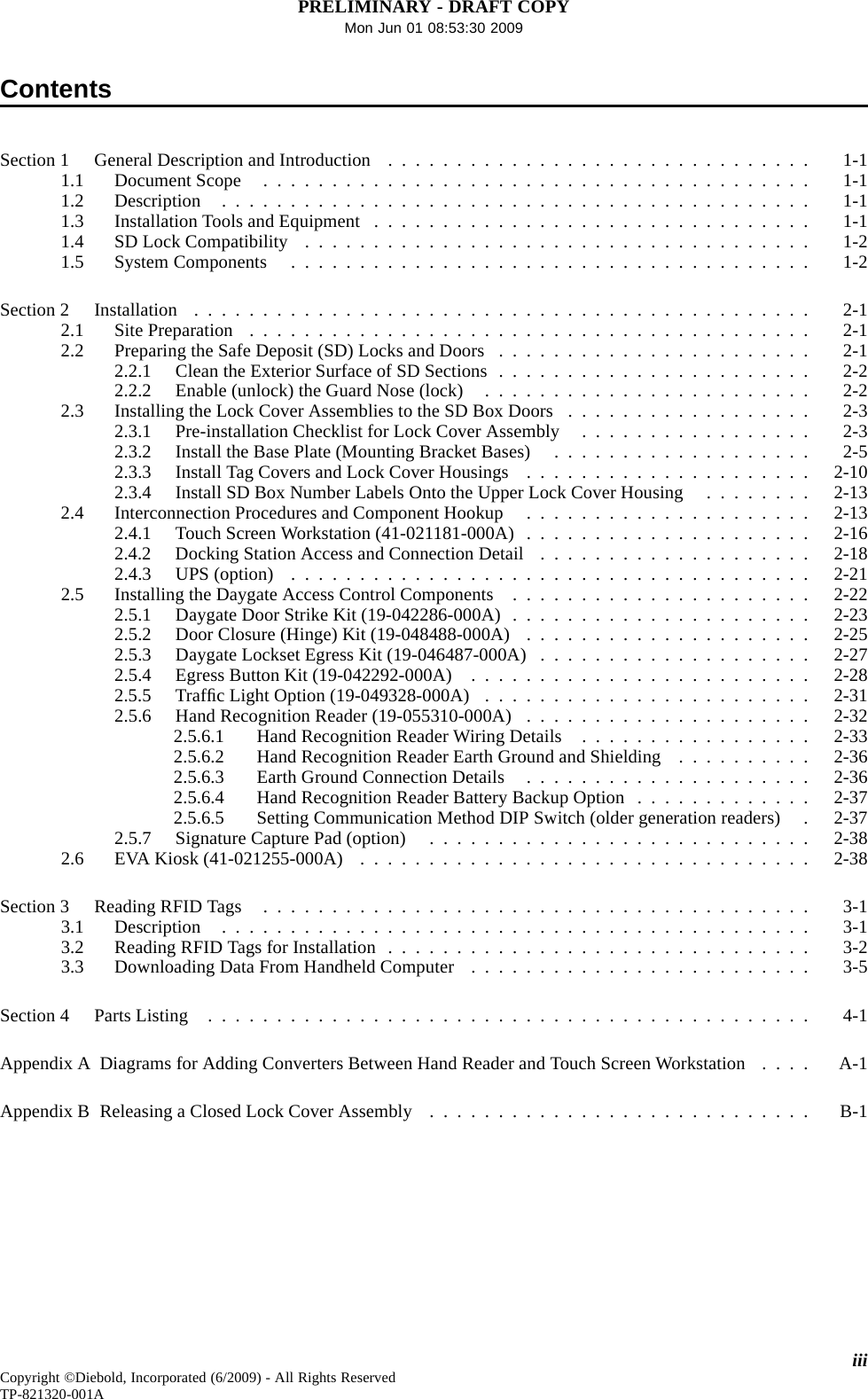 PRELIMINARY - DRAFT COPYMon Jun 01 08:53:30 2009ContentsSection1 GeneralDescriptionandIntroduction ............................... 1-11.1 DocumentScope ........................................ 1-11.2 Description ........................................... 1-11.3 InstallationToolsandEquipment ................................ 1-11.4 SDLockCompatibility ..................................... 1-21.5 SystemComponents ...................................... 1-2Section2 Installation ............................................. 2-12.1 SitePreparation ......................................... 2-12.2 PreparingtheSafeDeposit(SD)LocksandDoors ....................... 2-12.2.1 CleantheExteriorSurfaceofSDSections....................... 2-22.2.2 Enable(unlock)theGuardNose(lock) ........................ 2-22.3 InstallingtheLockCoverAssembliestotheSDBoxDoors .................. 2-32.3.1 Pre-installationChecklistforLockCoverAssembly ................. 2-32.3.2 InstalltheBasePlate(MountingBracketBases) ................... 2-52.3.3 InstallTagCoversandLockCoverHousings ..................... 2-102.3.4 InstallSDBoxNumberLabelsOntotheUpperLockCoverHousing ........ 2-132.4 InterconnectionProceduresandComponentHookup ..................... 2-132.4.1 TouchScreenWorkstation(41-021181-000A) ..................... 2-162.4.2 Docking Station Access and Connection Detail .................... 2-182.4.3 UPS(option) ...................................... 2-212.5 Installing the Daygate Access Control Components ...................... 2-222.5.1 DaygateDoorStrikeKit(19-042286-000A)...................... 2-232.5.2 DoorClosure(Hinge)Kit(19-048488-000A) ..................... 2-252.5.3 DaygateLocksetEgressKit(19-046487-000A) .................... 2-272.5.4 EgressButtonKit(19-042292-000A) ......................... 2-282.5.5 TrafﬁcLightOption(19-049328-000A) ........................ 2-312.5.6 HandRecognitionReader(19-055310-000A) ..................... 2-322.5.6.1 HandRecognitionReaderWiringDetails ................. 2-332.5.6.2 HandRecognitionReaderEarthGroundandShielding .......... 2-362.5.6.3 EarthGroundConnectionDetails ..................... 2-362.5.6.4 HandRecognitionReaderBatteryBackupOption ............. 2-372.5.6.5 Setting Communication Method DIP Switch (older generation readers) . 2-372.5.7 SignatureCapturePad(option) ............................ 2-382.6 EVAKiosk(41-021255-000A) ................................. 2-38Section3 ReadingRFIDTags ........................................ 3-13.1 Description ........................................... 3-13.2 ReadingRFIDTagsforInstallation ............................... 3-23.3 DownloadingDataFromHandheldComputer ......................... 3-5Section4 PartsListing ............................................ 4-1AppendixADiagramsforAddingConvertersBetweenHandReaderandTouchScreenWorkstation .... A-1AppendixBReleasingaClosedLockCoverAssembly ............................ B-1iiiCopyright ©Diebold, Incorporated (6/2009) - All Rights ReservedTP-821320-001A