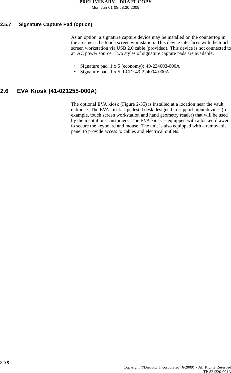PRELIMINARY - DRAFT COPYMon Jun 01 08:53:30 20092.5.7 Signature Capture Pad (option)As an option, a signature capture device may be installed on the countertop inthe area near the touch screen workstation. This device interfaces with the touchscreen workstation via USB 2.0 cable (provided). This device is not connected toan AC power source. Two styles of signature capture pads are available:• Signaturepad,1x5(economy):49-224003-000A• Signature pad, 1 x 5, LCD: 49-224004-000A2.6 EVA Kiosk (41-021255-000A)The optional EVA kiosk (Figure 2-35) is installed at a location near the vaultentrance. The EVA kiosk is pedestal desk designed to support input devices (forexample, touch screen workstation and hand geometry reader) that will be usedby the institution&apos;s customers. The EVA kiosk is equipped with a locked drawerto secure the keyboard and mouse. The unit is also equipped with a removablepanel to provide access to cables and electrical outlets.2-38 Copyright ©Diebold, Incorporated (6/2009) - All Rights ReservedTP-821320-001A