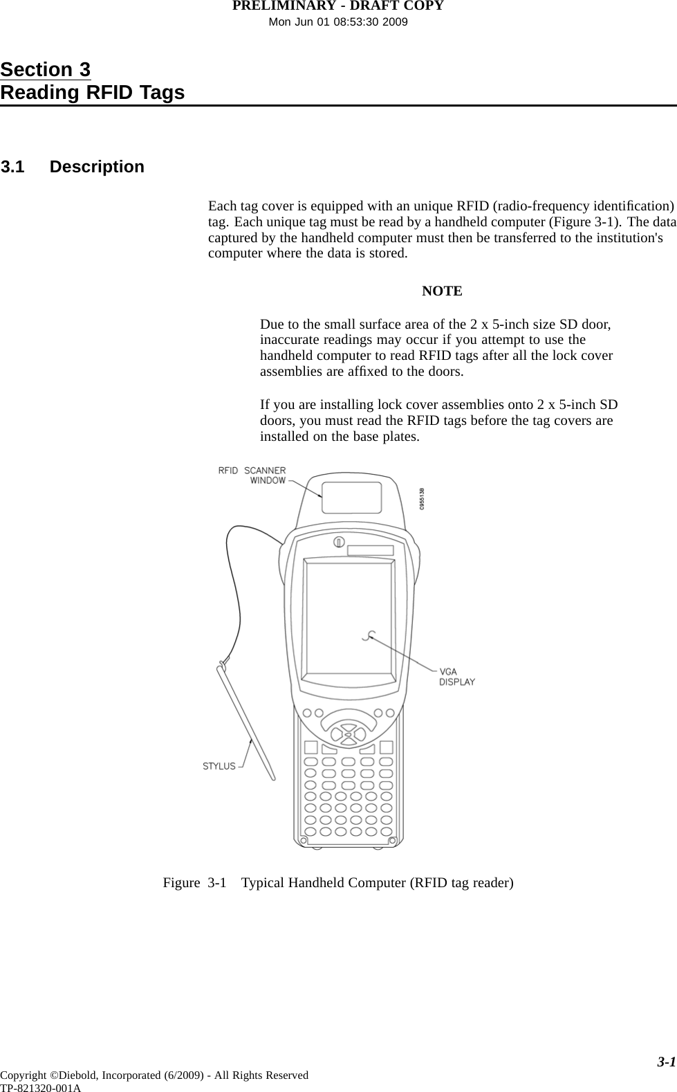 PRELIMINARY - DRAFT COPYMon Jun 01 08:53:30 2009Section 3Reading RFID Tags3.1 DescriptionEach tag cover is equipped with an unique RFID (radio-frequency identiﬁcation)tag. Each unique tag must be read by a handheld computer (Figure 3-1). The datacaptured by the handheld computer must then be transferred to the institution&apos;scomputer where the data is stored.NOTEDue to the small surface area of the 2 x 5-inch size SD door,inaccurate readings may occur if you attempt to use thehandheld computer to read RFID tags after all the lock coverassemblies are afﬁxed to the doors.If you are installing lock coverassembliesonto2x5-inchSDdoors, you must read the RFID tags before the tag covers areinstalled on the base plates.Figure 3-1 Typical Handheld Computer (RFID tag reader)3-1Copyright ©Diebold, Incorporated (6/2009) - All Rights ReservedTP-821320-001A