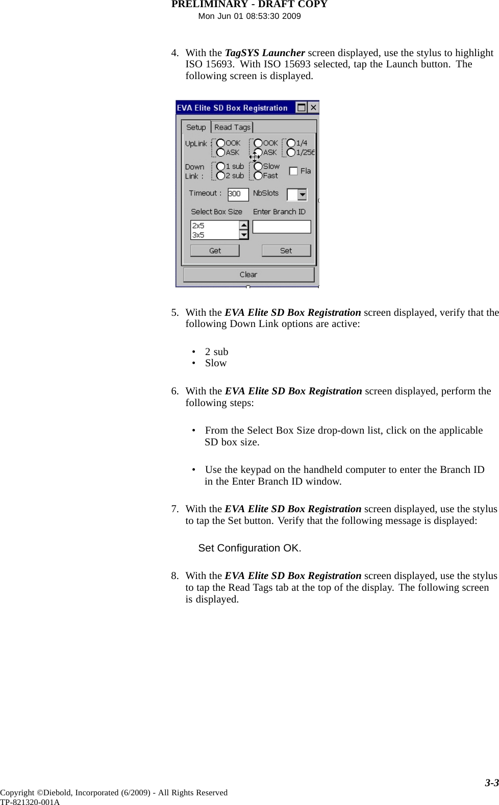PRELIMINARY - DRAFT COPYMon Jun 01 08:53:30 20094. With the TagSYS Launcher screen displayed, use the stylus to highlightISO 15693. With ISO 15693 selected, tap the Launch button. Thefollowing screen is displayed.5. With the EVA Elite SD Box Registration screen displayed, verify that thefollowing Down Link options are active:•2sub•Slow6. With the EVA Elite SD Box Registration screen displayed, perform thefollowing steps:• From the Select Box Size drop-down list, click on the applicableSD box size.• Use the keypad on the handheld computer to enter the Branch IDin the Enter Branch ID window.7. With the EVA Elite SD Box Registration screen displayed, use the stylusto tap the Set button. Verify that the following message is displayed:Set Conﬁguration OK.8. With the EVA Elite SD Box Registration screen displayed, use the stylusto tap the Read Tags tab at the top of the display. The following screenis displayed.3-3Copyright ©Diebold, Incorporated (6/2009) - All Rights ReservedTP-821320-001A