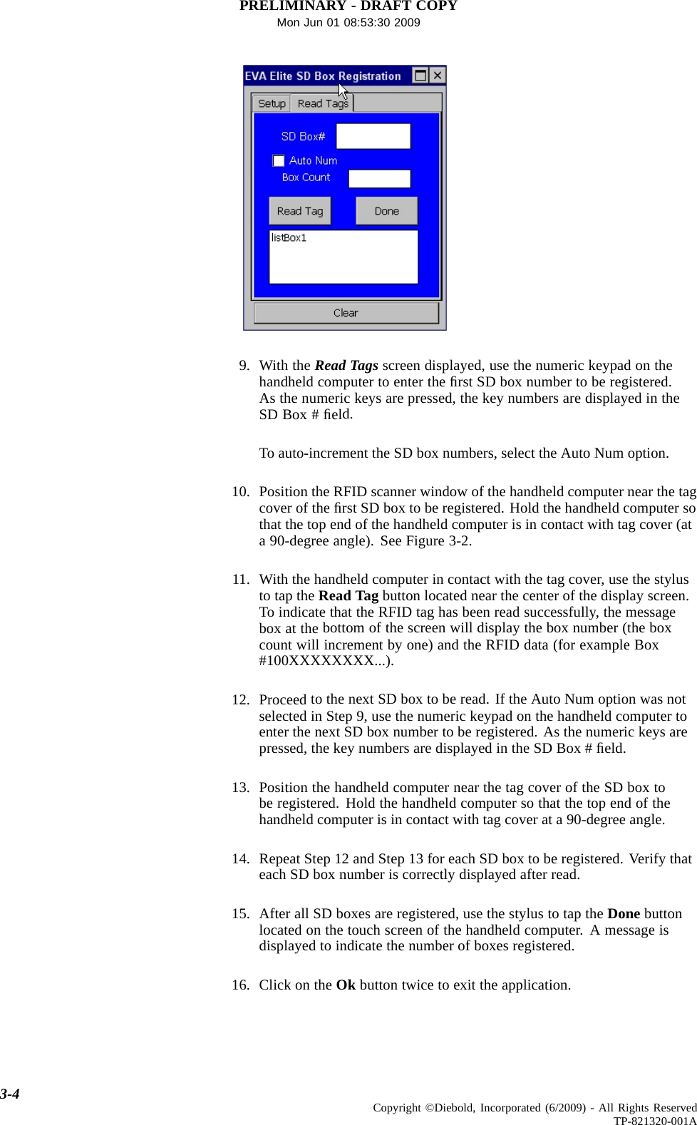 PRELIMINARY - DRAFT COPYMon Jun 01 08:53:30 20099. With the ReadTagsscreen displayed, use the numeric keypad on thehandheld computer to enter the ﬁrst SD box number to be registered.As the numeric keys are pressed, the key numbers are displayed in theSD Box # ﬁeld.To auto-increment the SD box numbers, select the Auto Num option.10. Position the RFID scanner window of the handheld computer near the tagcover of theﬁrst SD box to be registered. Hold the handheld computer sothat the top end of the handheld computer is in contact with tag cover (ata 90-degree angle). See Figure 3-2.11. With the handheld computer in contact with the tag cover, use the stylusto tap the Read Tag button located near the center of the display screen.To indicate that the RFID tag has been read successfully, the messagebox at the bottom of the screen will display the box number (the boxcount will increment by one) and the RFID data (for example Box#100XXXXXXXX...).12. Proceed to the next SD box to be read. If the Auto Num option was notselected in Step 9, use the numeric keypad on the handheld computer toenter the next SD box number to be registered. As the numeric keys arepressed, the key numbers are displayed in the SD Box # ﬁeld.13. Position the handheld computer near the tag cover of the SD box tobe registered. Hold the handheld computer so that the top end of thehandheld computer is in contact with tag cover at a 90-degree angle.14. Repeat Step 12 and Step 13 for each SD box to be registered. Verify thateach SD box number is correctly displayed after read.15. After all SD boxes are registered, use the stylus to tap the Done buttonlocated on the touch screen of the handheld computer. A message isdisplayed to indicate the number of boxes registered.16. Click ontheOk button twice to exit the application.3-4 Copyright ©Diebold, Incorporated (6/2009) - All Rights ReservedTP-821320-001A