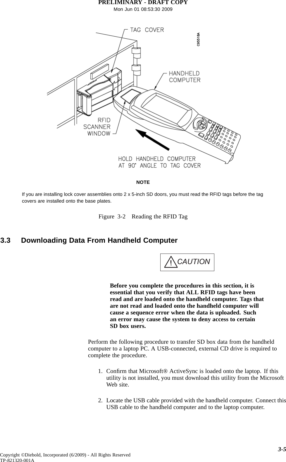 PRELIMINARY - DRAFT COPYMon Jun 01 08:53:30 2009NOTEIf you are installing lock cover assemblies onto 2 x 5-inch SD doors, you must read the RFID tags before the tagcovers are installed onto the base plates.Figure 3-2 Reading the RFID Tag3.3 Downloading Data From Handheld ComputerCAUTIONBefore you complete the procedures in this section, it isessential that you verify that ALL RFID tags have beenread and are loaded onto the handheld computer. Tags thatare not read and loaded onto the handheld computer willcause a sequence error when the data is uploaded. Suchan error may cause the system to deny access to certainSD box users.Perform the following procedure to transfer SD box data from the handheldcomputer to a laptop PC. A USB-connected, external CD drive is required tocomplete the procedure.1. Conﬁrm that Microsoft® ActiveSync is loaded onto the laptop. If thisutility is not installed, you must download this utility from the MicrosoftWeb site.2. Locate the USB cable provided with the handheld computer. Connect thisUSB cable to the handheld computer and to the laptop computer.3-5Copyright ©Diebold, Incorporated (6/2009) - All Rights ReservedTP-821320-001A