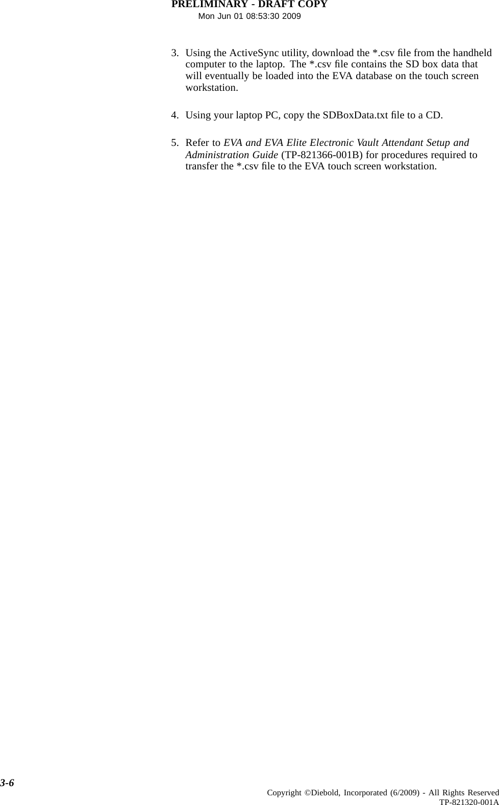 PRELIMINARY - DRAFT COPYMon Jun 01 08:53:30 20093. Using the ActiveSync utility, download the *.csv ﬁle from the handheldcomputer to the laptop. The *.csv ﬁle contains the SD box data thatwill eventually be loaded into the EVA database on the touch screenworkstation.4. Using your laptop PC, copy the SDBoxData.txt ﬁle to a CD.5. Refer to EVA and EVA Elite Electronic Vault Attendant Setup andAdministration Guide (TP-821366-001B) for procedures required totransfer the *.csv ﬁle to the EVA touch screen workstation.3-6 Copyright ©Diebold, Incorporated (6/2009) - All Rights ReservedTP-821320-001A