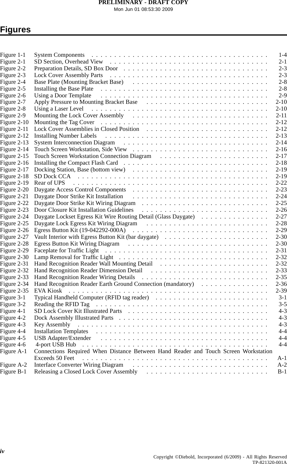 PRELIMINARY - DRAFT COPYMon Jun 01 08:53:30 2009FiguresFigure1-1 SystemComponents ....................................... 1-4Figure2-1 SDSection,OverheadView ................................... 2-1Figure2-2 PreparationDetails,SDBoxDoor ................................ 2-3Figure2-3 LockCoverAssemblyParts ................................... 2-3Figure2-4 BasePlate(MountingBracketBase) .............................. 2-8Figure2-5 InstallingtheBasePlate ..................................... 2-8Figure2-6 UsingaDoorTemplate ..................................... 2-9Figure2-7 ApplyPressuretoMountingBracketBase ........................... 2-10Figure2-8 UsingaLaserLevel ....................................... 2-10Figure2-9 MountingtheLockCoverAssembly .............................. 2-11Figure2-10 MountingtheTagCover ..................................... 2-12Figure2-11 LockCoverAssembliesinClosedPosition ........................... 2-12Figure2-12 InstallingNumberLabels .................................... 2-13Figure2-13 SystemInterconnectionDiagram ................................ 2-14Figure2-14 TouchScreenWorkstation,SideView .............................. 2-16Figure2-15 TouchScreenWorkstationConnectionDiagram ........................ 2-17Figure2-16 InstallingtheCompactFlashCard ................................ 2-18Figure2-17 DockingStation,Base(bottomview) .............................. 2-19Figure2-18 SDDockCCA .......................................... 2-19Figure2-19 RearofUPS ........................................... 2-22Figure 2-20 Daygate Access Control Components .............................. 2-23Figure2-21 DaygateDoorStrikeKitInstallation .............................. 2-24Figure2-22 DaygateDoorStrikeKitWiringDiagram ............................ 2-25Figure2-23 DoorClosureKitInstallationGuidelines ............................ 2-26Figure2-24 DaygateLocksetEgressKitWireRoutingDetail(GlassDaygate) ............... 2-27Figure2-25 DaygateLockEgressKitWiringDiagram ........................... 2-28Figure2-26 EgressButtonKit(19-042292-000A) .............................. 2-29Figure2-27 VaultInteriorwithEgressButtonKit(bardaygate) ....................... 2-30Figure2-28 EgressButtonKitWiringDiagram ............................... 2-30Figure 2-29 Faceplate for TrafﬁcLight .................................... 2-31Figure 2-30 Lamp Removal for TrafﬁcLight ................................. 2-32Figure2-31 HandRecognitionReaderWallMountingDetail ........................ 2-32Figure2-32 HandRecognitionReaderDimensionDetail .......................... 2-33Figure2-33 HandRecognitionReaderWiringDetails ............................ 2-35Figure2-34 HandRecognitionReaderEarthGroundConnection(mandatory) ............... 2-36Figure2-35 EVAKiosk ............................................ 2-39Figure3-1 TypicalHandheldComputer(RFIDtagreader) ......................... 3-1Figure3-2 ReadingtheRFIDTag ...................................... 3-5Figure4-1 SDLockCoverKitIllustratedParts ............................... 4-3Figure4-2 DockAssemblyIllustratedParts ................................. 4-3Figure4-3 KeyAssembly .......................................... 4-3Figure4-4 InstallationTemplates ...................................... 4-4Figure4-5 USBAdapter/Extender ..................................... 4-4Figure4-6 4-portUSBHub ......................................... 4-4Figure A-1 Connections Required When Distance Between Hand Reader and Touch Screen WorkstationExceeds 50 Feet ......................................... A-1FigureA-2 InterfaceConverterWiringDiagram .............................. A-2FigureB-1 ReleasingaClosedLockCoverAssembly ........................... B-1iv Copyright ©Diebold, Incorporated (6/2009) - All Rights ReservedTP-821320-001A