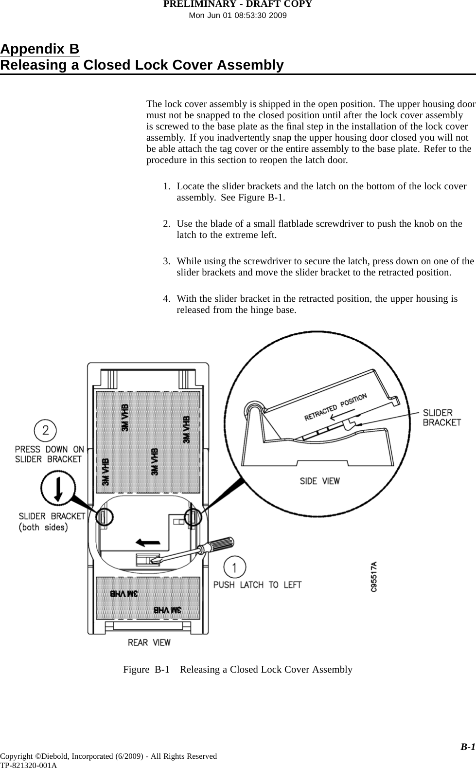 PRELIMINARY - DRAFT COPYMon Jun 01 08:53:30 2009Appendix BReleasing a Closed Lock Cover AssemblyThe lock cover assembly is shipped in the open position. The upper housing doormust not be snapped to the closed position until after the lock cover assemblyis screwed to the base plate as the ﬁnal step in the installation of the lock coverassembly. If you inadvertently snap the upper housing door closed you will notbe able attach the tag cover or the entire assembly to the base plate. Refer to theprocedureinthissectiontoreopenthelatchdoor.1. Locate the slider brackets and the latch on the bottom of the lock coverassembly. See Figure B-1.2. Use the blade of a small ﬂatblade screwdriver to push the knob on thelatch to the extreme left.3. While using the screwdriver to secure the latch, press down on one of theslider brackets and move the slider bracket to the retracted position.4. With the slider bracket in the retracted position, the upper housing isreleased from the hinge base.Figure B-1 Releasing a Closed Lock Cover AssemblyB-1Copyright ©Diebold, Incorporated (6/2009) - All Rights ReservedTP-821320-001A