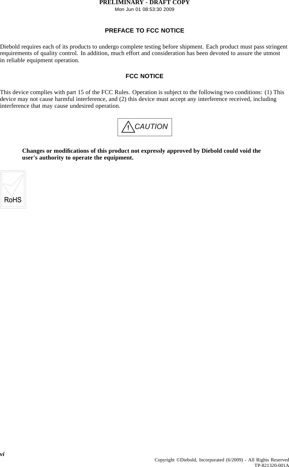PRELIMINARY - DRAFT COPYMon Jun 01 08:53:30 2009PREFACE TO FCC NOTICEDiebold requires each of its products to undergo complete testing before shipment. Each product must pass stringentrequirements of quality control. In addition, much effort and consideration has been devoted to assure the utmostin reliable equipment operation.FCC NOTICEThis device complies with part 15 of the FCC Rules. Operation is subject to the following two conditions: (1) Thisdevice may not cause harmful interference, and (2) this device must accept any interference received, includinginterference that may cause undesired operation.CAUTIONChanges or modiﬁcations of this product not expressly approved by Diebold could void theuser&apos;s authority to operate the equipment.vi Copyright ©Diebold, Incorporated (6/2009) - All Rights ReservedTP-821320-001A