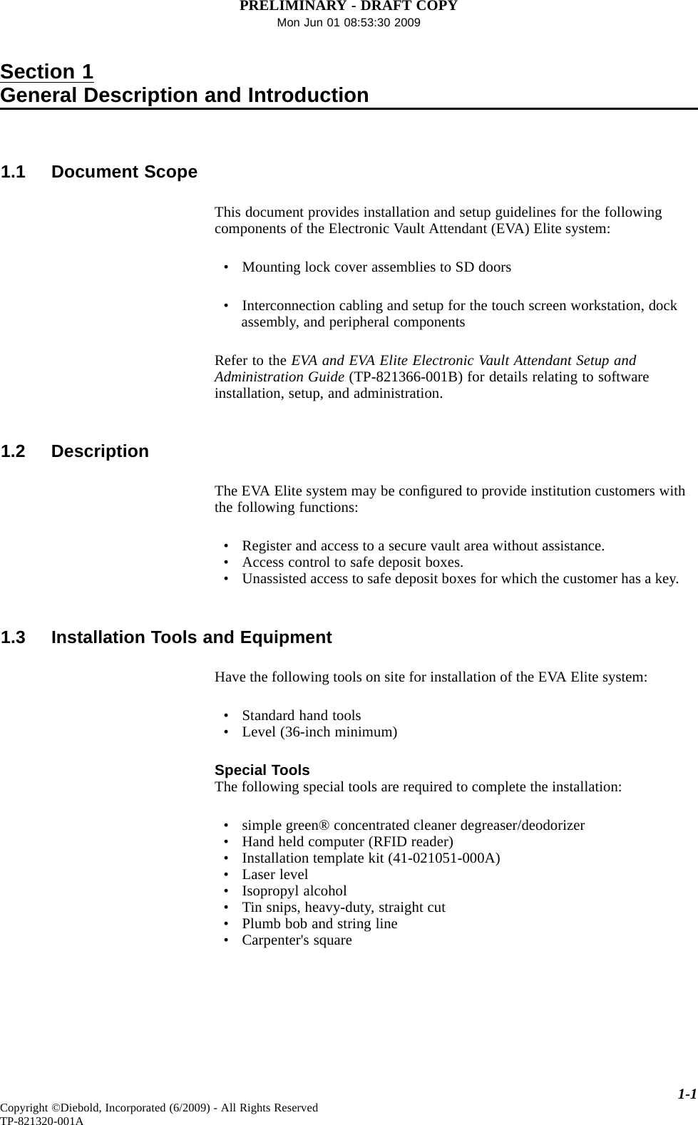 PRELIMINARY - DRAFT COPYMon Jun 01 08:53:30 2009Section 1General Description and Introduction1.1 Document ScopeThis document provides installation and setup guidelines for the followingcomponents of the Electronic Vault Attendant (EVA) Elite system:• Mounting lock cover assemblies to SD doors• Interconnection cabling and setup for the touch screen workstation, dockassembly, and peripheral componentsRefer to the EVA and EVA Elite Electronic Vault Attendant Setup andAdministration Guide (TP-821366-001B) for details relating to softwareinstallation, setup, and administration.1.2 DescriptionThe EVA Elite system may be conﬁgured to provide institution customers withthe following functions:• Register and access to a secure vault area without assistance.• Access control to safe deposit boxes.• Unassisted access to safe deposit boxes for which the customer has a key.1.3 Installation Tools and EquipmentHave the following tools on site for installation of the EVA Elite system:• Standard hand tools• Level (36-inch minimum)Special ToolsThe following special tools are required to complete the installation:• simple green® concentrated cleaner degreaser/deodorizer• Hand held computer (RFID reader)• Installation template kit (41-021051-000A)• Laser level• Isopropyl alcohol• Tin snips, heavy-duty, straight cut• Plumb bob and string line• Carpenter&apos;s square1-1Copyright ©Diebold, Incorporated (6/2009) - All Rights ReservedTP-821320-001A