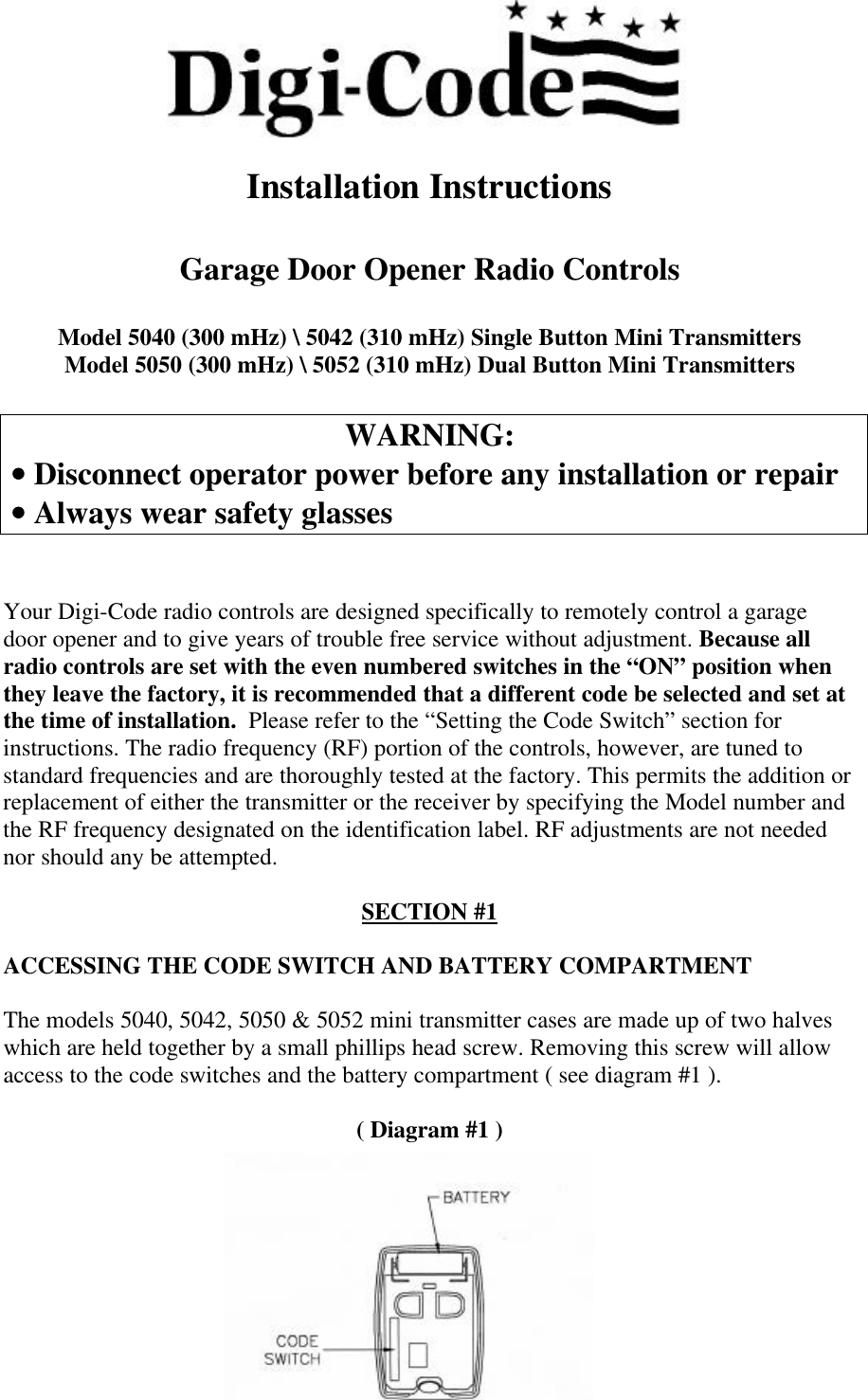 Installation InstructionsGarage Door Opener Radio ControlsModel 5040 (300 mHz) \ 5042 (310 mHz) Single Button Mini TransmittersModel 5050 (300 mHz) \ 5052 (310 mHz) Dual Button Mini TransmittersWARNING: •• Disconnect operator power before any installation or repair •• Always wear safety glassesYour Digi-Code radio controls are designed specifically to remotely control a garagedoor opener and to give years of trouble free service without adjustment. Because allradio controls are set with the even numbered switches in the “ON” position whenthey leave the factory, it is recommended that a different code be selected and set atthe time of installation.  Please refer to the “Setting the Code Switch” section forinstructions. The radio frequency (RF) portion of the controls, however, are tuned tostandard frequencies and are thoroughly tested at the factory. This permits the addition orreplacement of either the transmitter or the receiver by specifying the Model number andthe RF frequency designated on the identification label. RF adjustments are not needednor should any be attempted.SECTION #1ACCESSING THE CODE SWITCH AND BATTERY COMPARTMENTThe models 5040, 5042, 5050 &amp; 5052 mini transmitter cases are made up of two halveswhich are held together by a small phillips head screw. Removing this screw will allowaccess to the code switches and the battery compartment ( see diagram #1 ).( Diagram #1 )