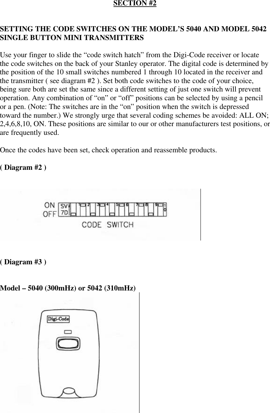 SECTION #2SETTING THE CODE SWITCHES ON THE MODEL’S 5040 AND MODEL 5042SINGLE BUTTON MINI TRANSMITTERSUse your finger to slide the “code switch hatch” from the Digi-Code receiver or locatethe code switches on the back of your Stanley operator. The digital code is determined bythe position of the 10 small switches numbered 1 through 10 located in the receiver andthe transmitter ( see diagram #2 ). Set both code switches to the code of your choice,being sure both are set the same since a different setting of just one switch will preventoperation. Any combination of “on” or “off” positions can be selected by using a pencilor a pen. (Note: The switches are in the “on” position when the switch is depressedtoward the number.) We strongly urge that several coding schemes be avoided: ALL ON;2,4,6,8,10, ON. These positions are similar to our or other manufacturers test positions, orare frequently used.Once the codes have been set, check operation and reassemble products.( Diagram #2 )( Diagram #3 )Model – 5040 (300mHz) or 5042 (310mHz)