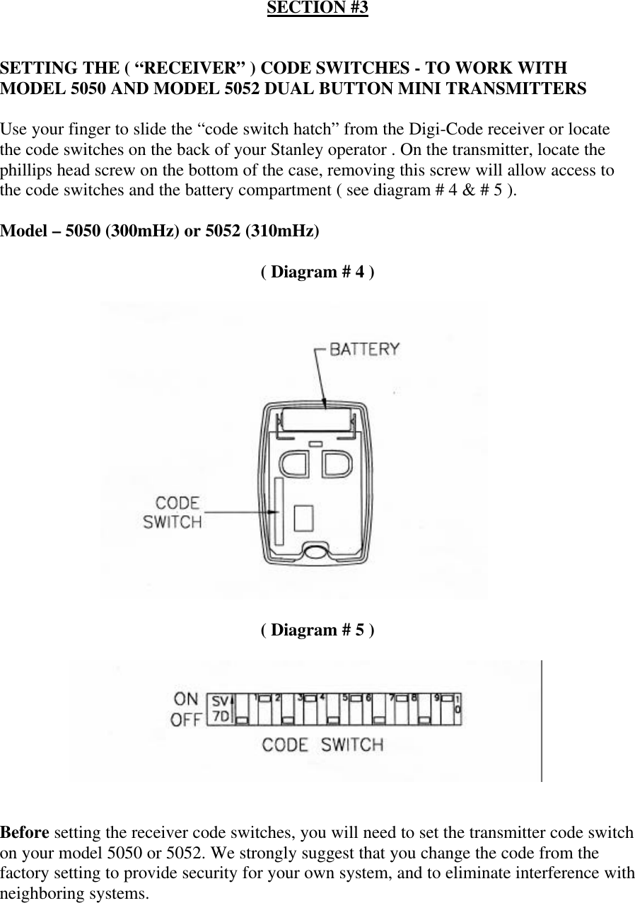 SECTION #3SETTING THE ( “RECEIVER” ) CODE SWITCHES - TO WORK WITHMODEL 5050 AND MODEL 5052 DUAL BUTTON MINI TRANSMITTERSUse your finger to slide the “code switch hatch” from the Digi-Code receiver or locatethe code switches on the back of your Stanley operator . On the transmitter, locate thephillips head screw on the bottom of the case, removing this screw will allow access tothe code switches and the battery compartment ( see diagram # 4 &amp; # 5 ).Model – 5050 (300mHz) or 5052 (310mHz)( Diagram # 4 )( Diagram # 5 )Before setting the receiver code switches, you will need to set the transmitter code switchon your model 5050 or 5052. We strongly suggest that you change the code from thefactory setting to provide security for your own system, and to eliminate interference withneighboring systems.