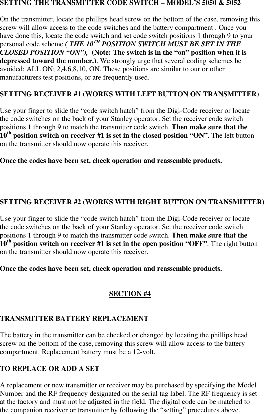 SETTING THE TRANSMITTER CODE SWITCH – MODEL’S 5050 &amp; 5052On the transmitter, locate the phillips head screw on the bottom of the case, removing thisscrew will allow access to the code switches and the battery compartment . Once youhave done this, locate the code switch and set code switch positions 1 through 9 to yourpersonal code scheme ( THE 10TH POSITION SWITCH MUST BE SET IN THECLOSED POSITION “ON”),  (Note: The switch is in the “on” position when it isdepressed toward the number.). We strongly urge that several coding schemes beavoided: ALL ON; 2,4,6,8,10, ON. These positions are similar to our or othermanufacturers test positions, or are frequently used.SETTING RECEIVER #1 (WORKS WITH LEFT BUTTON ON TRANSMITTER)Use your finger to slide the “code switch hatch” from the Digi-Code receiver or locatethe code switches on the back of your Stanley operator. Set the receiver code switchpositions 1 through 9 to match the transmitter code switch. Then make sure that the10th position switch on receiver #1 is set in the closed position “ON”. The left buttonon the transmitter should now operate this receiver.Once the codes have been set, check operation and reassemble products.SETTING RECEIVER #2 (WORKS WITH RIGHT BUTTON ON TRANSMITTER)Use your finger to slide the “code switch hatch” from the Digi-Code receiver or locatethe code switches on the back of your Stanley operator. Set the receiver code switchpositions 1 through 9 to match the transmitter code switch. Then make sure that the10th position switch on receiver #1 is set in the open position “OFF”. The right buttonon the transmitter should now operate this receiver.Once the codes have been set, check operation and reassemble products.SECTION #4TRANSMITTER BATTERY REPLACEMENTThe battery in the transmitter can be checked or changed by locating the phillips headscrew on the bottom of the case, removing this screw will allow access to the batterycompartment. Replacement battery must be a 12-volt.TO REPLACE OR ADD A SETA replacement or new transmitter or receiver may be purchased by specifying the ModelNumber and the RF frequency designated on the serial tag label. The RF frequency is setat the factory and must not be adjusted in the field. The digital code can be matched tothe companion receiver or transmitter by following the “setting” procedures above.