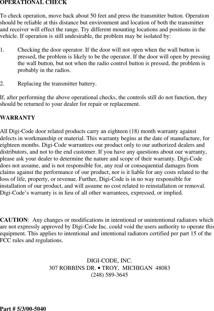 OPERATIONAL CHECKTo check operation, move back about 50 feet and press the transmitter button. Operationshould be reliable at this distance but environment and location of both the transmitterand receiver will effect the range. Try different mounting locations and positions in thevehicle. If operation is still undesirable, the problem may be isolated by:1. Checking the door operator. If the door will not open when the wall button ispressed, the problem is likely to be the operator. If the door will open by pressingthe wall button, but not when the radio control button is pressed, the problem isprobably in the radios.2. Replacing the transmitter battery.If, after performing the above operational checks, the controls still do not function, theyshould be returned to your dealer for repair or replacement.WARRANTYAll Digi-Code door related products carry an eighteen (18) month warranty againstdefects in workmanship or material. This warranty begins at the date of manufacture, foreighteen months. Digi-Code warrantees our product only to our authorized dealers anddistributors, and not to the end customer. If you have any questions about our warranty,please ask your dealer to determine the nature and scope of their warranty. Digi-Codedoes not assume, and is not responsible for, any real or consequential damages fromclaims against the performance of our product, nor is it liable for any costs related to theloss of life, property, or revenue. Further, Digi-Code is in no way responsible forinstallation of our product, and will assume no cost related to reinstallation or removal.Digi-Code’s warranty is in lieu of all other warrantees, expressed, or implied.CAUTION:  Any changes or modifications in intentional or unintentional radiators whichare not expressly approved by Digi-Code Inc. could void the users authority to operate thisequipment. This applies to intentional and intentional radiators certified per part 15 of theFCC rules and regulations.DIGI-CODE, INC.307 ROBBINS DR. • TROY,  MICHIGAN  48083(248) 589-3645Part # 5/3/00-5040