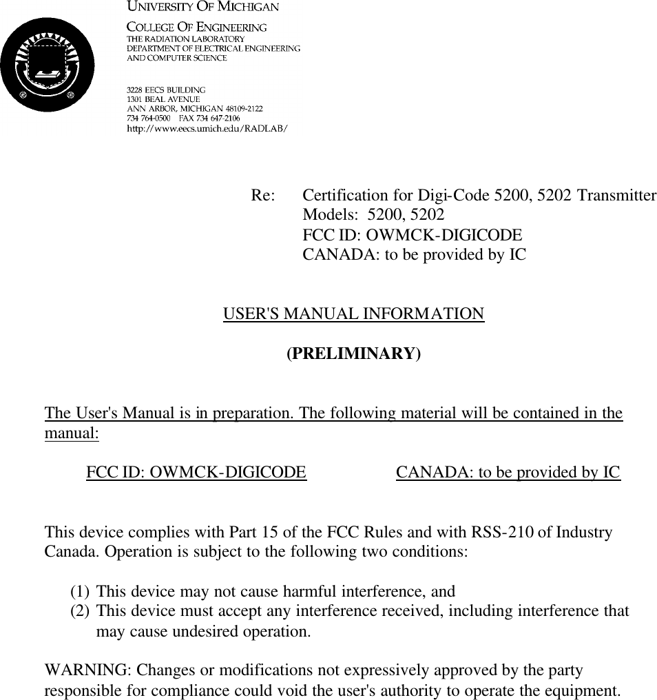             Re: Certification for Digi-Code 5200, 5202 Transmitter      Models:  5200, 5202      FCC ID: OWMCK-DIGICODE      CANADA: to be provided by IC   USER&apos;S MANUAL INFORMATION  (PRELIMINARY)   The User&apos;s Manual is in preparation. The following material will be contained in the manual:  FCC ID: OWMCK-DIGICODE    CANADA: to be provided by IC   This device complies with Part 15 of the FCC Rules and with RSS-210 of Industry Canada. Operation is subject to the following two conditions:  (1) This device may not cause harmful interference, and (2) This device must accept any interference received, including interference that may cause undesired operation.  WARNING: Changes or modifications not expressively approved by the party responsible for compliance could void the user&apos;s authority to operate the equipment.      