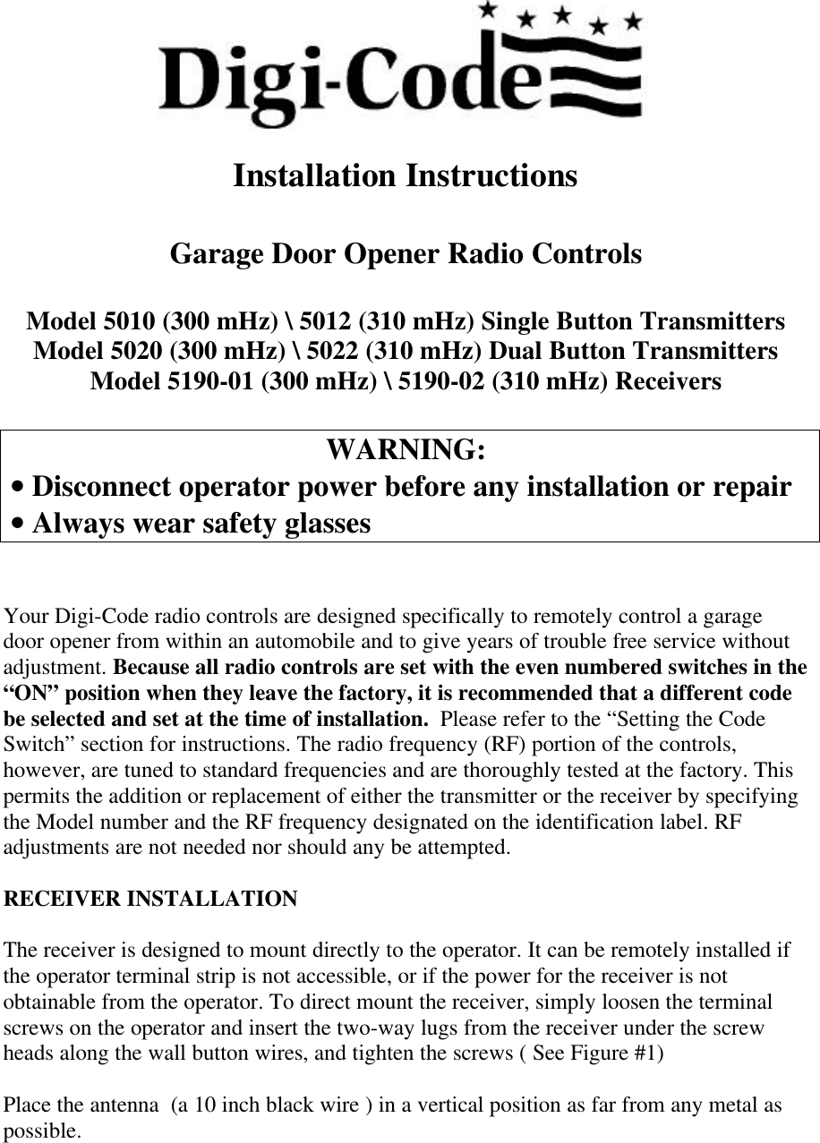 Installation InstructionsGarage Door Opener Radio ControlsModel 5010 (300 mHz) \ 5012 (310 mHz) Single Button TransmittersModel 5020 (300 mHz) \ 5022 (310 mHz) Dual Button TransmittersModel 5190-01 (300 mHz) \ 5190-02 (310 mHz) ReceiversWARNING: •• Disconnect operator power before any installation or repair •• Always wear safety glassesYour Digi-Code radio controls are designed specifically to remotely control a garagedoor opener from within an automobile and to give years of trouble free service withoutadjustment. Because all radio controls are set with the even numbered switches in the“ON” position when they leave the factory, it is recommended that a different codebe selected and set at the time of installation.  Please refer to the “Setting the CodeSwitch” section for instructions. The radio frequency (RF) portion of the controls,however, are tuned to standard frequencies and are thoroughly tested at the factory. Thispermits the addition or replacement of either the transmitter or the receiver by specifyingthe Model number and the RF frequency designated on the identification label. RFadjustments are not needed nor should any be attempted.RECEIVER INSTALLATIONThe receiver is designed to mount directly to the operator. It can be remotely installed ifthe operator terminal strip is not accessible, or if the power for the receiver is notobtainable from the operator. To direct mount the receiver, simply loosen the terminalscrews on the operator and insert the two-way lugs from the receiver under the screwheads along the wall button wires, and tighten the screws ( See Figure #1)Place the antenna  (a 10 inch black wire ) in a vertical position as far from any metal aspossible.