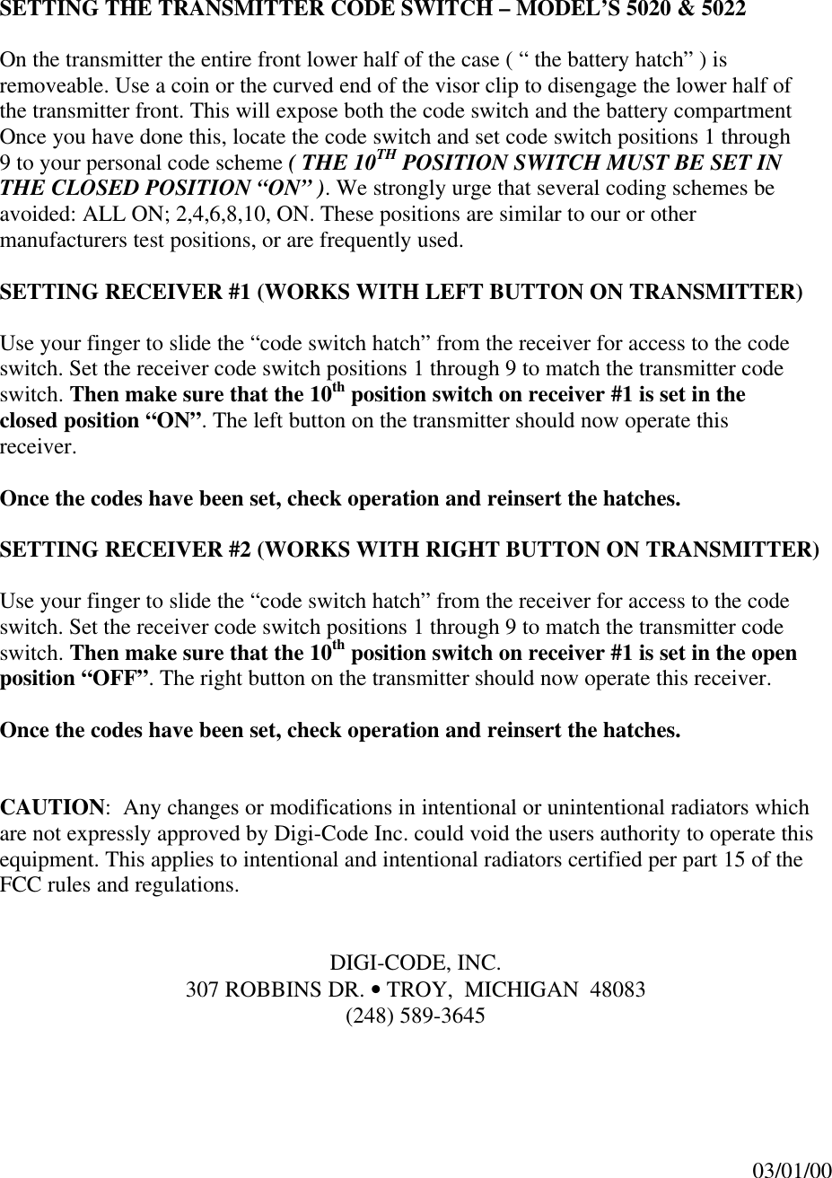 SETTING THE TRANSMITTER CODE SWITCH – MODEL’S 5020 &amp; 5022On the transmitter the entire front lower half of the case ( “ the battery hatch” ) isremoveable. Use a coin or the curved end of the visor clip to disengage the lower half ofthe transmitter front. This will expose both the code switch and the battery compartmentOnce you have done this, locate the code switch and set code switch positions 1 through9 to your personal code scheme ( THE 10TH POSITION SWITCH MUST BE SET INTHE CLOSED POSITION “ON” ). We strongly urge that several coding schemes beavoided: ALL ON; 2,4,6,8,10, ON. These positions are similar to our or othermanufacturers test positions, or are frequently used.SETTING RECEIVER #1 (WORKS WITH LEFT BUTTON ON TRANSMITTER)Use your finger to slide the “code switch hatch” from the receiver for access to the codeswitch. Set the receiver code switch positions 1 through 9 to match the transmitter codeswitch. Then make sure that the 10th position switch on receiver #1 is set in theclosed position “ON”. The left button on the transmitter should now operate thisreceiver.Once the codes have been set, check operation and reinsert the hatches.SETTING RECEIVER #2 (WORKS WITH RIGHT BUTTON ON TRANSMITTER)Use your finger to slide the “code switch hatch” from the receiver for access to the codeswitch. Set the receiver code switch positions 1 through 9 to match the transmitter codeswitch. Then make sure that the 10th position switch on receiver #1 is set in the openposition “OFF”. The right button on the transmitter should now operate this receiver.Once the codes have been set, check operation and reinsert the hatches.CAUTION:  Any changes or modifications in intentional or unintentional radiators whichare not expressly approved by Digi-Code Inc. could void the users authority to operate thisequipment. This applies to intentional and intentional radiators certified per part 15 of theFCC rules and regulations.DIGI-CODE, INC.307 ROBBINS DR. • TROY,  MICHIGAN  48083(248) 589-364503/01/00