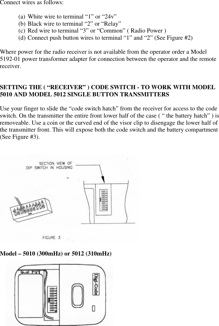 Connect wires as follows:(a) White wire to terminal “1” or “24v”(b) Black wire to terminal “2” or “Relay”(c) Red wire to terminal “3” or “Common” ( Radio Power )(d) Connect push button wires to terminal “1” and “2” (See Figure #2)Where power for the radio receiver is not available from the operator order a Model5192-01 power transformer adapter for connection between the operator and the remotereceiver.SETTING THE ( “RECEIVER” ) CODE SWITCH - TO WORK WITH MODEL5010 AND MODEL 5012 SINGLE BUTTON TRANSMITTERSUse your finger to slide the “code switch hatch” from the receiver for access to the codeswitch. On the transmitter the entire front lower half of the case ( “ the battery hatch” ) isremoveable. Use a coin or the curved end of the visor clip to disengage the lower half ofthe transmitter front. This will expose both the code switch and the battery compartment(See Figure #3).Model – 5010 (300mHz) or 5012 (310mHz)
