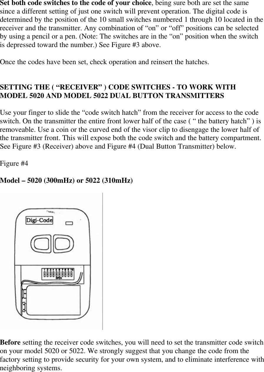 Set both code switches to the code of your choice, being sure both are set the samesince a different setting of just one switch will prevent operation. The digital code isdetermined by the position of the 10 small switches numbered 1 through 10 located in thereceiver and the transmitter. Any combination of “on” or “off” positions can be selectedby using a pencil or a pen. (Note: The switches are in the “on” position when the switchis depressed toward the number.) See Figure #3 above.Once the codes have been set, check operation and reinsert the hatches.SETTING THE ( “RECEIVER” ) CODE SWITCHES - TO WORK WITHMODEL 5020 AND MODEL 5022 DUAL BUTTON TRANSMITTERSUse your finger to slide the “code switch hatch” from the receiver for access to the codeswitch. On the transmitter the entire front lower half of the case ( “ the battery hatch” ) isremoveable. Use a coin or the curved end of the visor clip to disengage the lower half ofthe transmitter front. This will expose both the code switch and the battery compartment.See Figure #3 (Receiver) above and Figure #4 (Dual Button Transmitter) below.Figure #4Model – 5020 (300mHz) or 5022 (310mHz)Before setting the receiver code switches, you will need to set the transmitter code switchon your model 5020 or 5022. We strongly suggest that you change the code from thefactory setting to provide security for your own system, and to eliminate interference withneighboring systems.