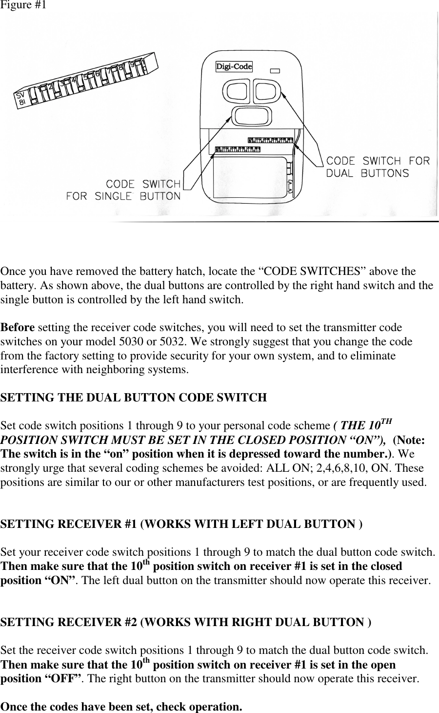  Figure #1    Once you have removed the battery hatch, locate the “CODE SWITCHES” above the battery. As shown above, the dual buttons are controlled by the right hand switch and the single button is controlled by the left hand switch.  Before setting the receiver code switches, you will need to set the transmitter code switches on your model 5030 or 5032. We strongly suggest that you change the code from the factory setting to provide security for your own system, and to eliminate interference with neighboring systems.  SETTING THE DUAL BUTTON CODE SWITCH  Set code switch positions 1 through 9 to your personal code scheme ( THE 10TH POSITION SWITCH MUST BE SET IN THE CLOSED POSITION “ON”),  (Note: The switch is in the “on” position when it is depressed toward the number.). We strongly urge that several coding schemes be avoided: ALL ON; 2,4,6,8,10, ON. These positions are similar to our or other manufacturers test positions, or are frequently used.   SETTING RECEIVER #1 (WORKS WITH LEFT DUAL BUTTON )  Set your receiver code switch positions 1 through 9 to match the dual button code switch. Then make sure that the 10th position switch on receiver #1 is set in the closed position “ON”. The left dual button on the transmitter should now operate this receiver.   SETTING RECEIVER #2 (WORKS WITH RIGHT DUAL BUTTON )  Set the receiver code switch positions 1 through 9 to match the dual button code switch. Then make sure that the 10th position switch on receiver #1 is set in the open position “OFF”. The right button on the transmitter should now operate this receiver.  Once the codes have been set, check operation.  