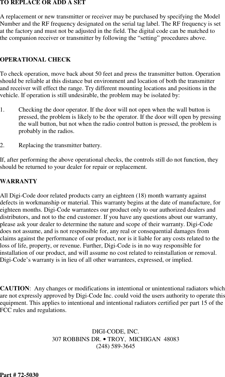 TO REPLACE OR ADD A SET  A replacement or new transmitter or receiver may be purchased by specifying the Model Number and the RF frequency designated on the serial tag label. The RF frequency is set at the factory and must not be adjusted in the field. The digital code can be matched to the companion receiver or transmitter by following the “setting” procedures above.   OPERATIONAL CHECK  To check operation, move back about 50 feet and press the transmitter button. Operation should be reliable at this distance but environment and location of both the transmitter and receiver will effect the range. Try different mounting locations and positions in the vehicle. If operation is still undesirable, the problem may be isolated by:  1.  Checking the door operator. If the door will not open when the wall button is  pressed, the problem is likely to be the operator. If the door will open by pressing the wall button, but not when the radio control button is pressed, the problem is probably in the radios.  2.  Replacing the transmitter battery.  If, after performing the above operational checks, the controls still do not function, they should be returned to your dealer for repair or replacement.  WARRANTY  All Digi-Code door related products carry an eighteen (18) month warranty against defects in workmanship or material. This warranty begins at the date of manufacture, for eighteen months. Digi-Code warrantees our product only to our authorized dealers and distributors, and not to the end customer. If you have any questions about our warranty, please ask your dealer to determine the nature and scope of their warranty. Digi-Code does not assume, and is not responsible for, any real or consequential damages from claims against the performance of our product, nor is it liable for any costs related to the loss of life, property, or revenue. Further, Digi-Code is in no way responsible for installation of our product, and will assume no cost related to reinstallation or removal. Digi-Code’s warranty is in lieu of all other warrantees, expressed, or implied.    CAUTION:  Any changes or modifications in intentional or unintentional radiators which are not expressly approved by Digi-Code Inc. could void the users authority to operate this equipment. This applies to intentional and intentional radiators certified per part 15 of the FCC rules and regulations.   DIGI-CODE, INC. 307 ROBBINS DR. • TROY,  MICHIGAN  48083 (248) 589-3645    Part # 72-5030 