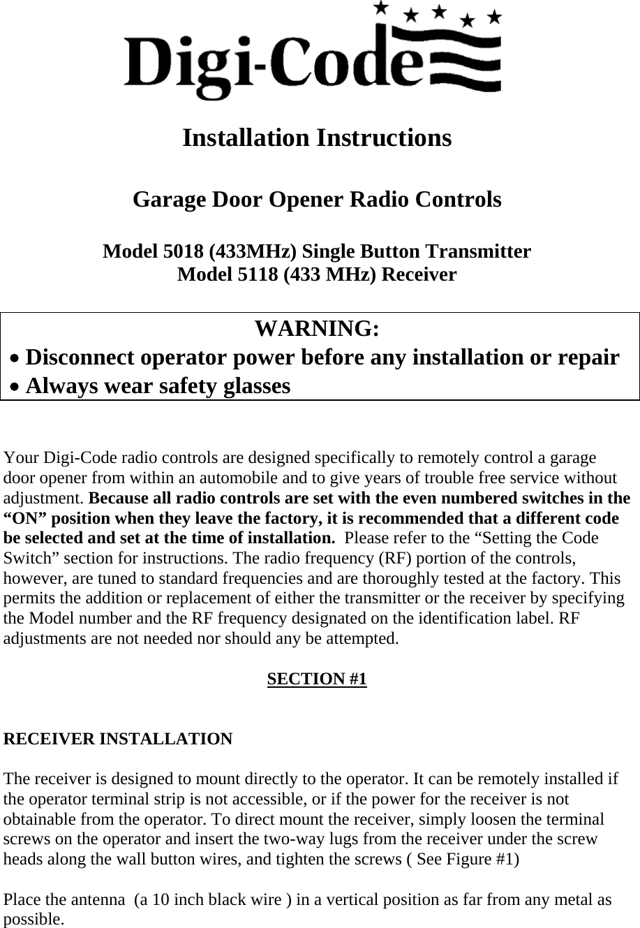  Installation Instructions   Garage Door Opener Radio Controls  Model 5018 (433MHz) Single Button Transmitter Model 5118 (433 MHz) Receiver  WARNING:  • Disconnect operator power before any installation or repair  • Always wear safety glasses    Your Digi-Code radio controls are designed specifically to remotely control a garage door opener from within an automobile and to give years of trouble free service without adjustment. Because all radio controls are set with the even numbered switches in the “ON” position when they leave the factory, it is recommended that a different code be selected and set at the time of installation.  Please refer to the “Setting the Code Switch” section for instructions. The radio frequency (RF) portion of the controls, however, are tuned to standard frequencies and are thoroughly tested at the factory. This permits the addition or replacement of either the transmitter or the receiver by specifying the Model number and the RF frequency designated on the identification label. RF adjustments are not needed nor should any be attempted.  SECTION #1   RECEIVER INSTALLATION  The receiver is designed to mount directly to the operator. It can be remotely installed if the operator terminal strip is not accessible, or if the power for the receiver is not obtainable from the operator. To direct mount the receiver, simply loosen the terminal screws on the operator and insert the two-way lugs from the receiver under the screw heads along the wall button wires, and tighten the screws ( See Figure #1)  Place the antenna  (a 10 inch black wire ) in a vertical position as far from any metal as possible. 