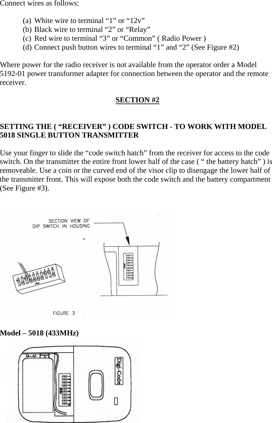   Connect wires as follows:  (a) White wire to terminal “1” or “12v” (b) Black wire to terminal “2” or “Relay” (c) Red wire to terminal “3” or “Common” ( Radio Power ) (d) Connect push button wires to terminal “1” and “2” (See Figure #2)  Where power for the radio receiver is not available from the operator order a Model 5192-01 power transformer adapter for connection between the operator and the remote receiver.  SECTION #2   SETTING THE ( “RECEIVER” ) CODE SWITCH - TO WORK WITH MODEL 5018 SINGLE BUTTON TRANSMITTER  Use your finger to slide the “code switch hatch” from the receiver for access to the code switch. On the transmitter the entire front lower half of the case ( “ the battery hatch” ) is removeable. Use a coin or the curved end of the visor clip to disengage the lower half of the transmitter front. This will expose both the code switch and the battery compartment (See Figure #3).   Model – 5018 (433MHz)  