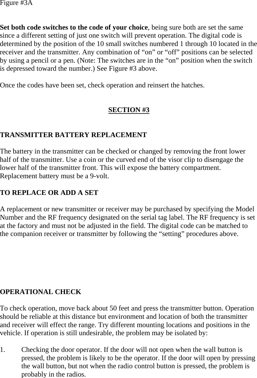 Figure #3A   Set both code switches to the code of your choice, being sure both are set the same since a different setting of just one switch will prevent operation. The digital code is determined by the position of the 10 small switches numbered 1 through 10 located in the receiver and the transmitter. Any combination of “on” or “off” positions can be selected by using a pencil or a pen. (Note: The switches are in the “on” position when the switch is depressed toward the number.) See Figure #3 above.  Once the codes have been set, check operation and reinsert the hatches.   SECTION #3   TRANSMITTER BATTERY REPLACEMENT  The battery in the transmitter can be checked or changed by removing the front lower half of the transmitter. Use a coin or the curved end of the visor clip to disengage the lower half of the transmitter front. This will expose the battery compartment. Replacement battery must be a 9-volt.  TO REPLACE OR ADD A SET  A replacement or new transmitter or receiver may be purchased by specifying the Model Number and the RF frequency designated on the serial tag label. The RF frequency is set at the factory and must not be adjusted in the field. The digital code can be matched to the companion receiver or transmitter by following the “setting” procedures above.       OPERATIONAL CHECK  To check operation, move back about 50 feet and press the transmitter button. Operation should be reliable at this distance but environment and location of both the transmitter and receiver will effect the range. Try different mounting locations and positions in the vehicle. If operation is still undesirable, the problem may be isolated by:  1.  Checking the door operator. If the door will not open when the wall button is  pressed, the problem is likely to be the operator. If the door will open by pressing the wall button, but not when the radio control button is pressed, the problem is probably in the radios. 