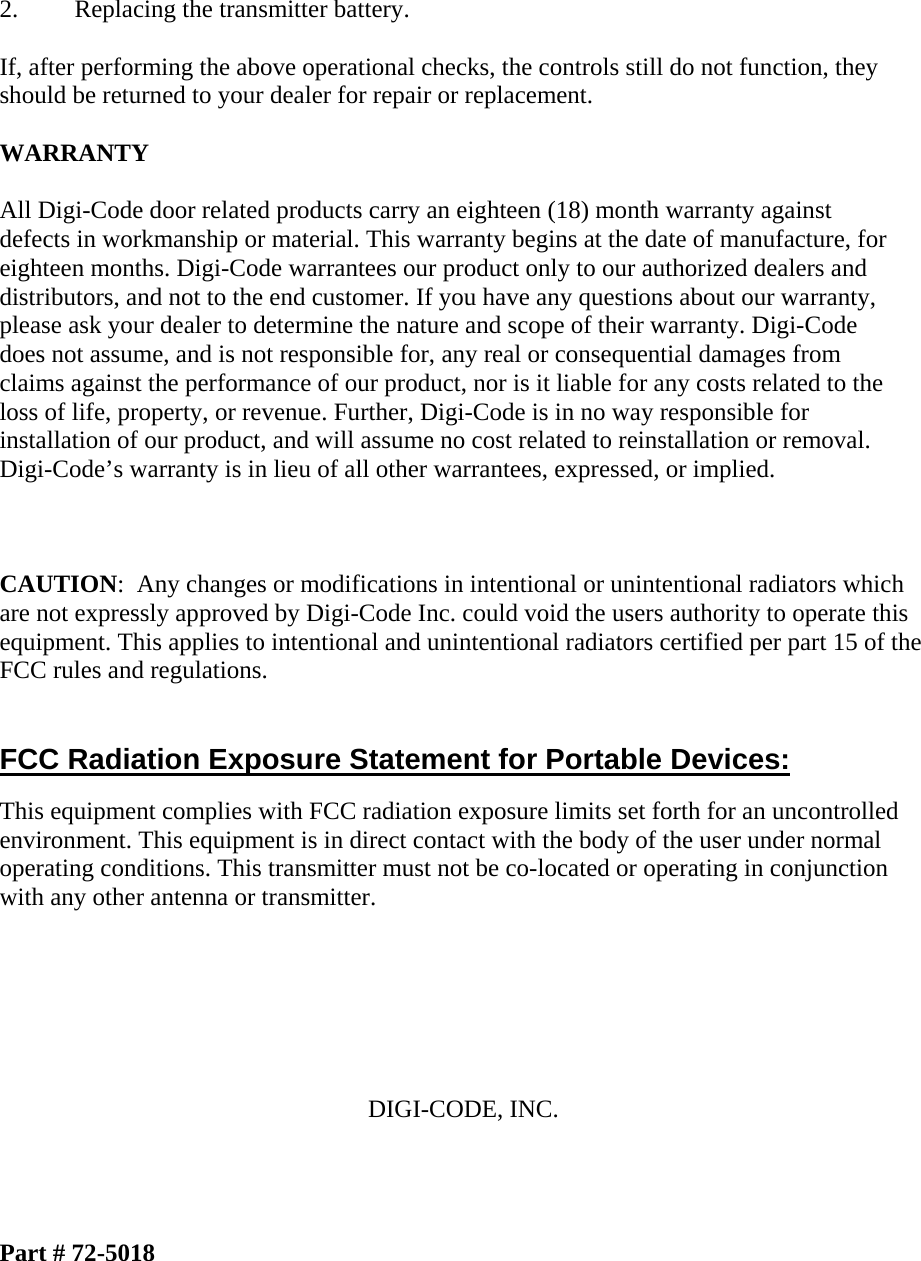  2.  Replacing the transmitter battery.  If, after performing the above operational checks, the controls still do not function, they should be returned to your dealer for repair or replacement.  WARRANTY  All Digi-Code door related products carry an eighteen (18) month warranty against defects in workmanship or material. This warranty begins at the date of manufacture, for eighteen months. Digi-Code warrantees our product only to our authorized dealers and distributors, and not to the end customer. If you have any questions about our warranty, please ask your dealer to determine the nature and scope of their warranty. Digi-Code does not assume, and is not responsible for, any real or consequential damages from claims against the performance of our product, nor is it liable for any costs related to the loss of life, property, or revenue. Further, Digi-Code is in no way responsible for installation of our product, and will assume no cost related to reinstallation or removal. Digi-Code’s warranty is in lieu of all other warrantees, expressed, or implied.    CAUTION:  Any changes or modifications in intentional or unintentional radiators which are not expressly approved by Digi-Code Inc. could void the users authority to operate this equipment. This applies to intentional and unintentional radiators certified per part 15 of the FCC rules and regulations.   FCC Radiation Exposure Statement for Portable Devices: This equipment complies with FCC radiation exposure limits set forth for an uncontrolled environment. This equipment is in direct contact with the body of the user under normal operating conditions. This transmitter must not be co-located or operating in conjunction with any other antenna or transmitter.       DIGI-CODE, INC.     Part # 72-5018 