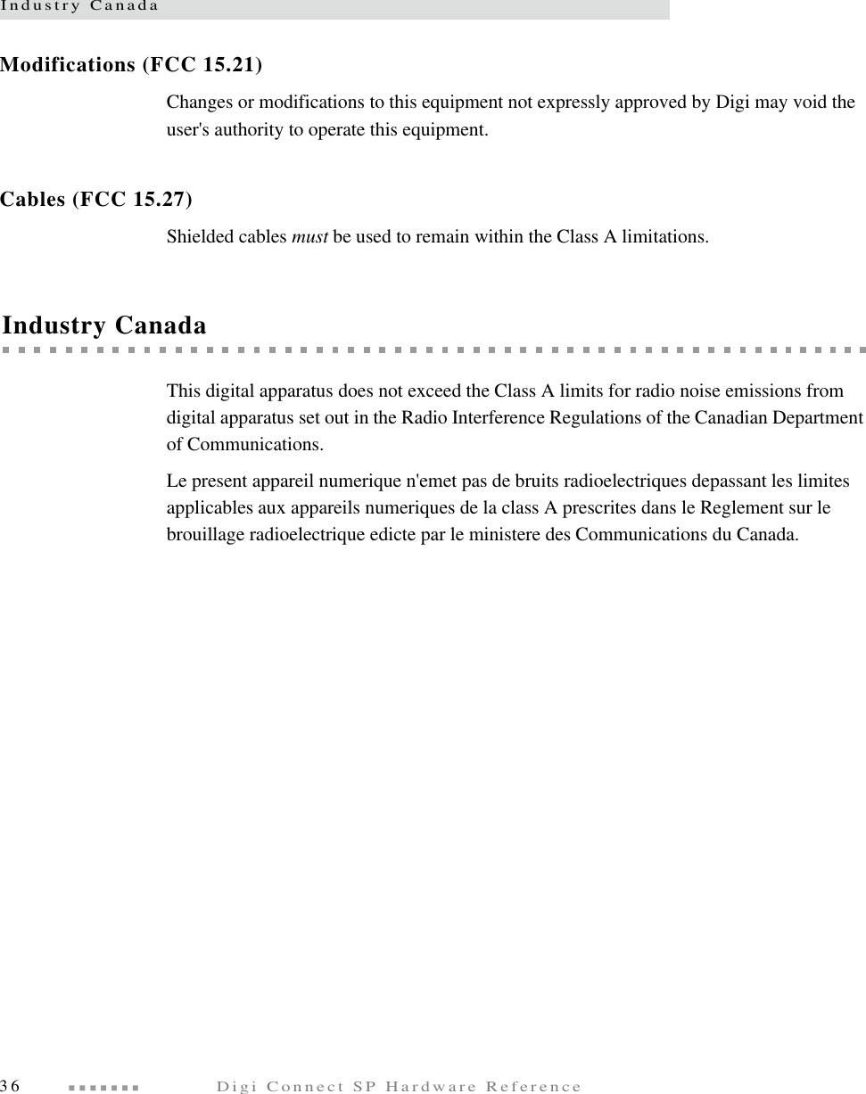 Industry Canada36  Digi Connect SP Hardware ReferenceModifications (FCC 15.21) Changes or modifications to this equipment not expressly approved by Digi may void the user&apos;s authority to operate this equipment. Cables (FCC 15.27) Shielded cables must be used to remain within the Class A limitations. Industry CanadaThis digital apparatus does not exceed the Class A limits for radio noise emissions from digital apparatus set out in the Radio Interference Regulations of the Canadian Department of Communications.Le present appareil numerique n&apos;emet pas de bruits radioelectriques depassant les limites applicables aux appareils numeriques de la class A prescrites dans le Reglement sur le brouillage radioelectrique edicte par le ministere des Communications du Canada.
