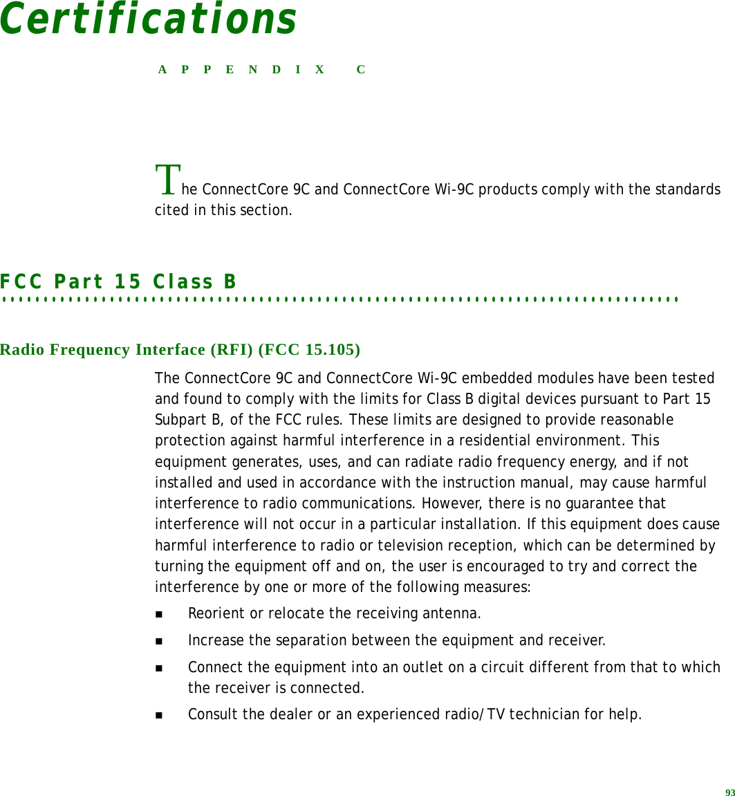 93CertificationsAPPENDIX CThe ConnectCore 9C and ConnectCore Wi-9C products comply with the standards cited in this section.. . . . . . . . . . . . . . . . . . . . . . . . . . . . . . . . . . . . . . . . . . . . . . . . . . . . . . . . . . . . . . . . . . . . . . . . . . . . . . . . . .FCC Part 15 Class BRadio Frequency Interface (RFI) (FCC 15.105)The ConnectCore 9C and ConnectCore Wi-9C embedded modules have been tested and found to comply with the limits for Class B digital devices pursuant to Part 15 Subpart B, of the FCC rules. These limits are designed to provide reasonable protection against harmful interference in a residential environment. This equipment generates, uses, and can radiate radio frequency energy, and if not installed and used in accordance with the instruction manual, may cause harmful interference to radio communications. However, there is no guarantee that interference will not occur in a particular installation. If this equipment does cause harmful interference to radio or television reception, which can be determined by turning the equipment off and on, the user is encouraged to try and correct the interference by one or more of the following measures:Reorient or relocate the receiving antenna.Increase the separation between the equipment and receiver.Connect the equipment into an outlet on a circuit different from that to which the receiver is connected.Consult the dealer or an experienced radio/TV technician for help.