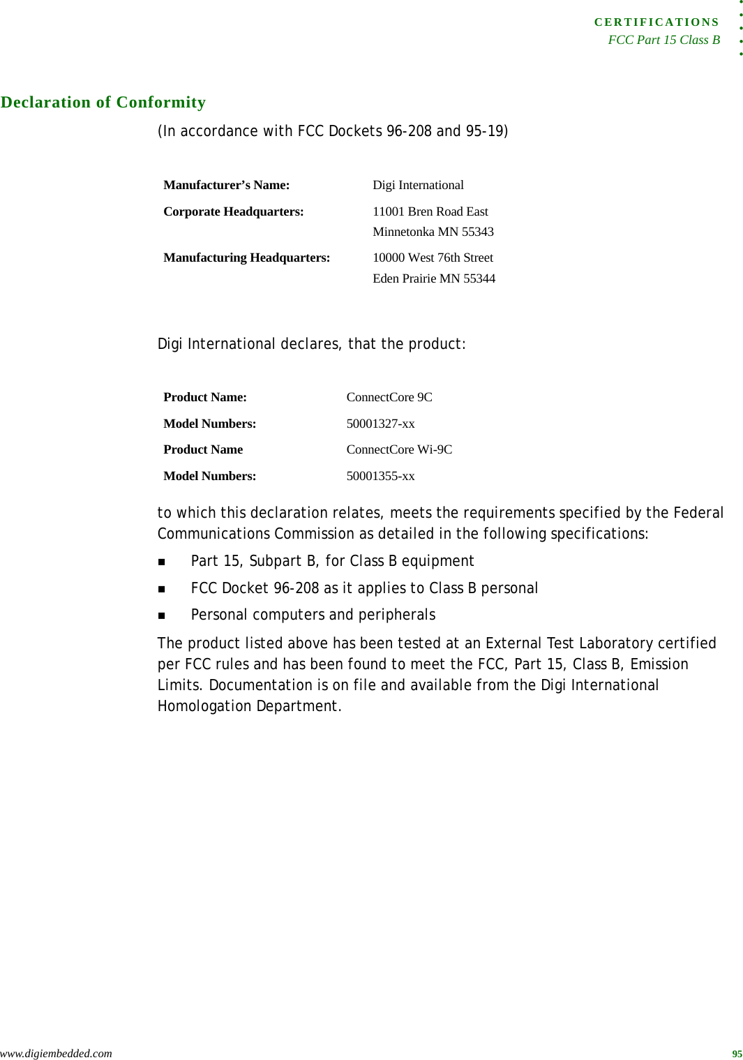 . . . . .CERTIFICATIONSFCC Part 15 Class Bwww.digiembedded.com 95Declaration of Conformity(In accordance with FCC Dockets 96-208 and 95-19)Digi International declares, that the product:to which this declaration relates, meets the requirements specified by the Federal Communications Commission as detailed in the following specifications:Part 15, Subpart B, for Class B equipmentFCC Docket 96-208 as it applies to Class B personalPersonal computers and peripheralsThe product listed above has been tested at an External Test Laboratory certified per FCC rules and has been found to meet the FCC, Part 15, Class B, Emission Limits. Documentation is on file and available from the Digi International Homologation Department.Manufacturer’s Name: Digi InternationalCorporate Headquarters: 11001 Bren Road EastMinnetonka MN 55343Manufacturing Headquarters: 10000 West 76th StreetEden Prairie MN 55344Product Name: ConnectCore 9CModel Numbers: 50001327-xxProduct Name ConnectCore Wi-9CModel Numbers: 50001355-xx