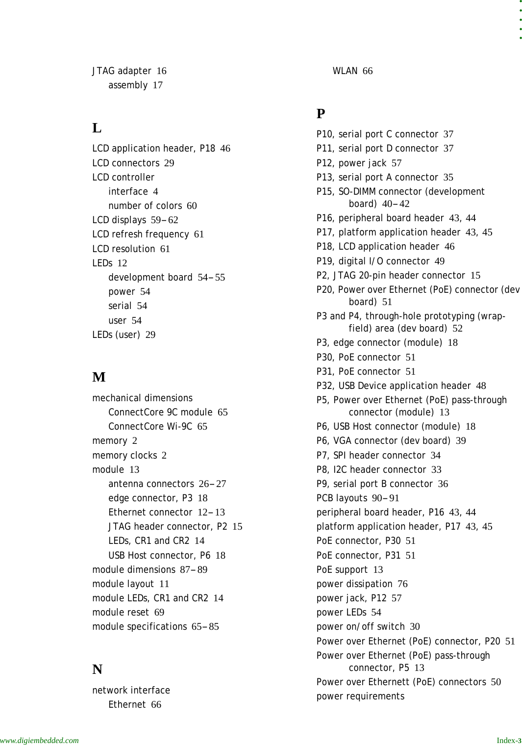 . . . . .www.digiembedded.com Index-3JTAG adapter 16assembly 17LLCD application header, P18 46LCD connectors 29LCD controllerinterface 4number of colors 60LCD displays 59-62LCD refresh frequency 61LCD resolution 61LEDs 12development board 54-55power 54serial 54user 54LEDs (user) 29Mmechanical dimensionsConnectCore 9C module 65ConnectCore Wi-9C 65memory 2memory clocks 2module 13antenna connectors 26-27edge connector, P3 18Ethernet connector 12-13JTAG header connector, P2 15LEDs, CR1 and CR2 14USB Host connector, P6 18module dimensions 87-89module layout 11module LEDs, CR1 and CR2 14module reset 69module specifications 65-85Nnetwork interfaceEthernet 66WLAN 66PP10, serial port C connector 37P11, serial port D connector 37P12, power jack 57P13, serial port A connector 35P15, SO-DIMM connector (development board) 40-42P16, peripheral board header 43, 44P17, platform application header 43, 45P18, LCD application header 46P19, digital I/O connector 49P2, JTAG 20-pin header connector 15P20, Power over Ethernet (PoE) connector (dev board) 51P3 and P4, through-hole prototyping (wrap-field) area (dev board) 52P3, edge connector (module) 18P30, PoE connector 51P31, PoE connector 51P32, USB Device application header 48P5, Power over Ethernet (PoE) pass-through connector (module) 13P6, USB Host connector (module) 18P6, VGA connector (dev board) 39P7, SPI header connector 34P8, I2C header connector 33P9, serial port B connector 36PCB layouts 90-91peripheral board header, P16 43, 44platform application header, P17 43, 45PoE connector, P30 51PoE connector, P31 51PoE support 13power dissipation 76power jack, P12 57power LEDs 54power on/off switch 30Power over Ethernet (PoE) connector, P20 51Power over Ethernet (PoE) pass-through connector, P5 13Power over Ethernett (PoE) connectors 50power requirements
