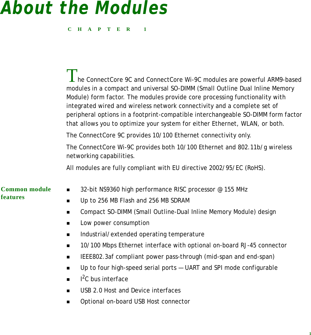 1About the ModulesCHAPTER 1The ConnectCore 9C and ConnectCore Wi-9C modules are powerful ARM9-based modules in a compact and universal SO-DIMM (Small Outline Dual Inline Memory Module) form factor. The modules provide core processing functionality with integrated wired and wireless network connectivity and a complete set of peripheral options in a footprint-compatible interchangeable SO-DIMM form factor that allows you to optimize your system for either Ethernet, WLAN, or both.The ConnectCore 9C provides 10/100 Ethernet connectivity only. The ConnectCore Wi-9C provides both 10/100 Ethernet and 802.11b/g wireless networking capabilities.All modules are fully compliant with EU directive 2002/95/EC (RoHS).Common module features32-bit NS9360 high performance RISC processor @ 155 MHzUp to 256 MB Flash and 256 MB SDRAMCompact SO-DIMM (Small Outline-Dual Inline Memory Module) designLow power consumptionIndustrial/extended operating temperature10/100 Mbps Ethernet interface with optional on-board RJ-45 connectorIEEE802.3af compliant power pass-through (mid-span and end-span)Up to four high-speed serial ports — UART and SPI mode configurableI2C bus interfaceUSB 2.0 Host and Device interfacesOptional on-board USB Host connector