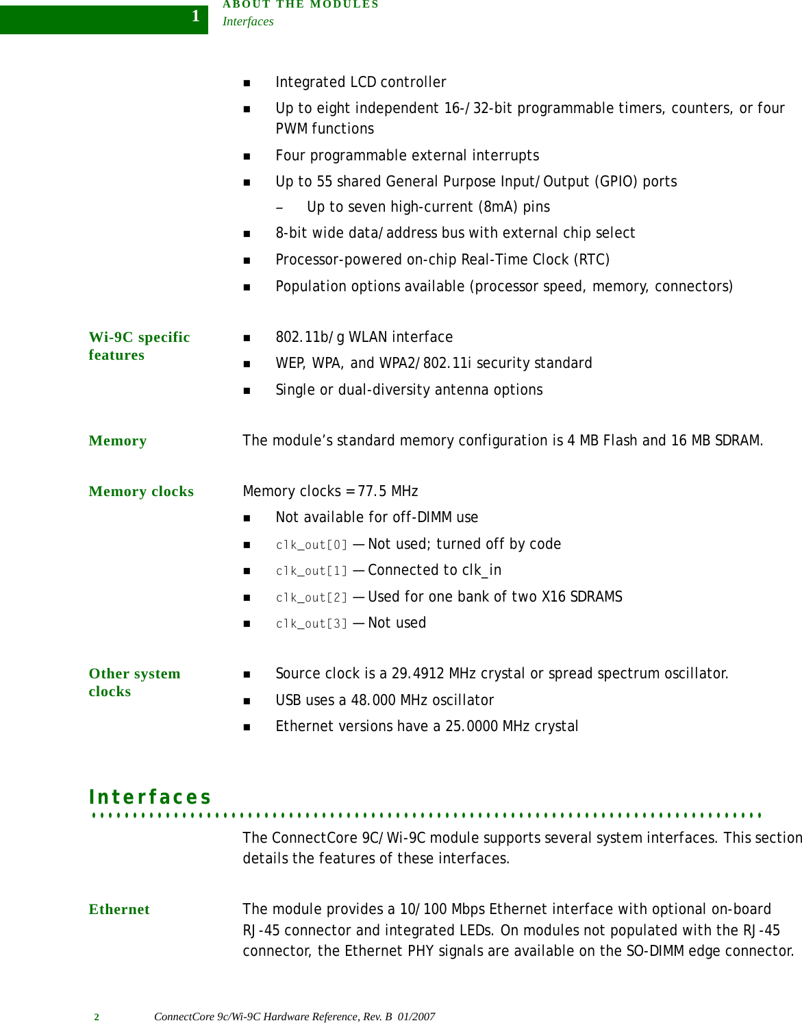 ABOUT THE MODULESInterfaces2ConnectCore 9c/Wi-9C Hardware Reference, Rev. B  01/20071Integrated LCD controllerUp to eight independent 16-/32-bit programmable timers, counters, or four PWM functionsFour programmable external interruptsUp to 55 shared General Purpose Input/Output (GPIO) ports–Up to seven high-current (8mA) pins8-bit wide data/address bus with external chip selectProcessor-powered on-chip Real-Time Clock (RTC)Population options available (processor speed, memory, connectors)Wi-9C specific features802.11b/g WLAN interfaceWEP, WPA, and WPA2/802.11i security standardSingle or dual-diversity antenna optionsMemory The module’s standard memory configuration is 4 MB Flash and 16 MB SDRAM.Memory clocks Memory clocks = 77.5 MHzNot available for off-DIMM useclk_out[0] — Not used; turned off by codeclk_out[1] — Connected to clk_inclk_out[2] — Used for one bank of two X16 SDRAMSclk_out[3] — Not usedOther system clocksSource clock is a 29.4912 MHz crystal or spread spectrum oscillator.USB uses a 48.000 MHz oscillatorEthernet versions have a 25.0000 MHz crystal. . . . . . . . . . . . . . . . . . . . . . . . . . . . . . . . . . . . . . . . . . . . . . . . . . . . . . . . . . . . . . . . . . . . . . . . . . . . . . . . . .InterfacesThe ConnectCore 9C/Wi-9C module supports several system interfaces. This section details the features of these interfaces.Ethernet The module provides a 10/100 Mbps Ethernet interface with optional on-board RJ-45 connector and integrated LEDs. On modules not populated with the RJ-45 connector, the Ethernet PHY signals are available on the SO-DIMM edge connector.