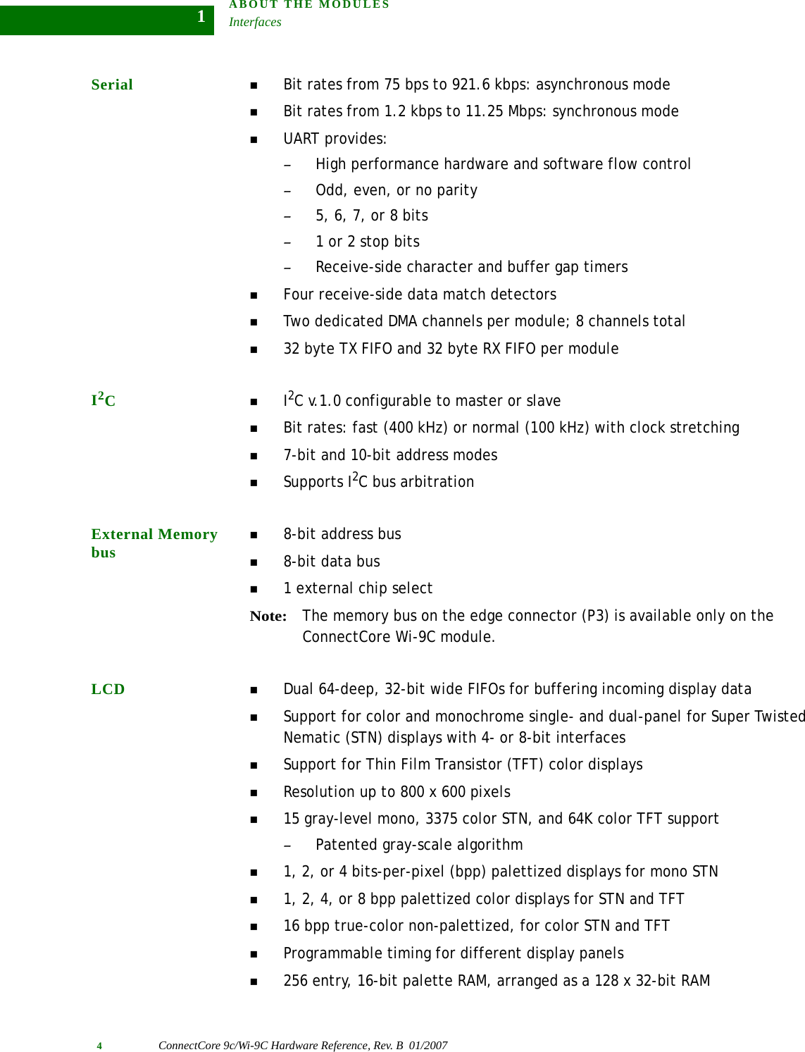 ABOUT THE MODULESInterfaces4ConnectCore 9c/Wi-9C Hardware Reference, Rev. B  01/20071Serial  Bit rates from 75 bps to 921.6 kbps: asynchronous modeBit rates from 1.2 kbps to 11.25 Mbps: synchronous modeUART provides:–High performance hardware and software flow control–Odd, even, or no parity–5, 6, 7, or 8 bits–1 or 2 stop bits–Receive-side character and buffer gap timersFour receive-side data match detectorsTwo dedicated DMA channels per module; 8 channels total32 byte TX FIFO and 32 byte RX FIFO per moduleI2CI2C v.1.0 configurable to master or slaveBit rates: fast (400 kHz) or normal (100 kHz) with clock stretching7-bit and 10-bit address modesSupports I2C bus arbitrationExternal Memory bus8-bit address bus8-bit data bus1 external chip selectNote:The memory bus on the edge connector (P3) is available only on the ConnectCore Wi-9C module.LCD Dual 64-deep, 32-bit wide FIFOs for buffering incoming display data Support for color and monochrome single- and dual-panel for Super Twisted Nematic (STN) displays with 4- or 8-bit interfacesSupport for Thin Film Transistor (TFT) color displaysResolution up to 800 x 600 pixels15 gray-level mono, 3375 color STN, and 64K color TFT support–Patented gray-scale algorithm1, 2, or 4 bits-per-pixel (bpp) palettized displays for mono STN1, 2, 4, or 8 bpp palettized color displays for STN and TFT16 bpp true-color non-palettized, for color STN and TFTProgrammable timing for different display panels256 entry, 16-bit palette RAM, arranged as a 128 x 32-bit RAM