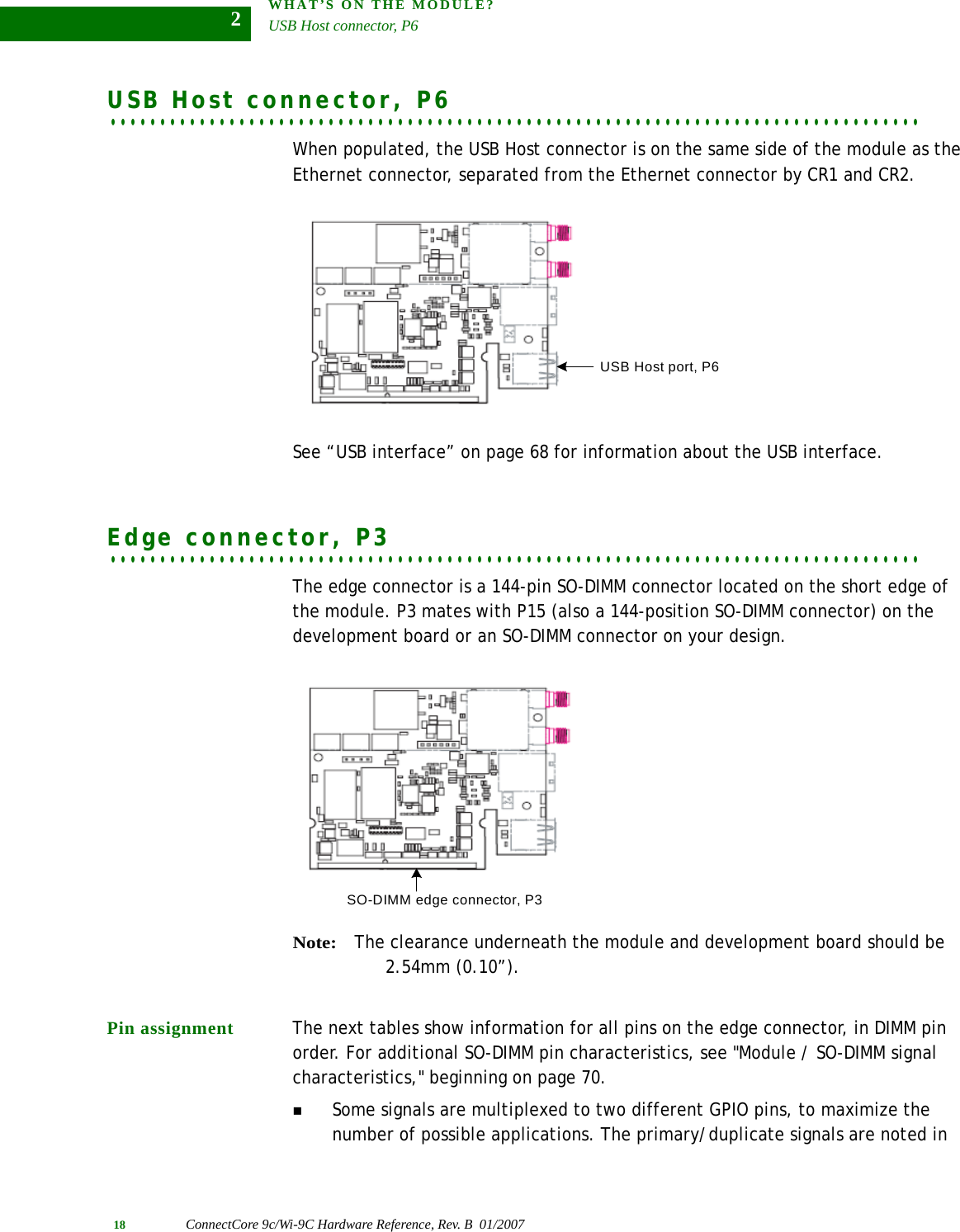 WHAT’S ON THE MODULE?USB Host connector, P618 ConnectCore 9c/Wi-9C Hardware Reference, Rev. B  01/20072. . . . . . . . . . . . . . . . . . . . . . . . . . . . . . . . . . . . . . . . . . . . . . . . . . . . . . . . . . . . . . . . . . . . . . . . . . . . . . . . . .USB Host connector, P6When populated, the USB Host connector is on the same side of the module as the Ethernet connector, separated from the Ethernet connector by CR1 and CR2. See “USB interface” on page 68 for information about the USB interface.. . . . . . . . . . . . . . . . . . . . . . . . . . . . . . . . . . . . . . . . . . . . . . . . . . . . . . . . . . . . . . . . . . . . . . . . . . . . . . . . . .Edge connector, P3The edge connector is a 144-pin SO-DIMM connector located on the short edge of the module. P3 mates with P15 (also a 144-position SO-DIMM connector) on the development board or an SO-DIMM connector on your design.Note:The clearance underneath the module and development board should be 2.54mm (0.10”).Pin assignment The next tables show information for all pins on the edge connector, in DIMM pin order. For additional SO-DIMM pin characteristics, see &quot;Module / SO-DIMM signal characteristics,&quot; beginning on page 70.Some signals are multiplexed to two different GPIO pins, to maximize the number of possible applications. The primary/duplicate signals are noted in USB Host port, P6SO-DIMM edge connector, P3