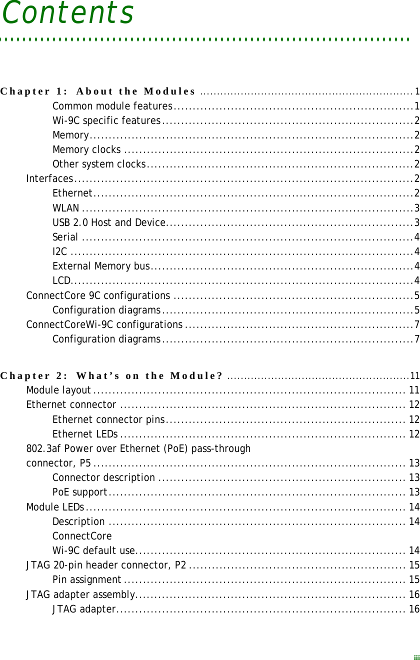 iiiContents. . . . . . . . . . . . . . . . . . . . . . . . . . . . . . . . . . . . . . . . . . . . . . . . . . . . . . . . . . . . . . . . . . . . . Chapter 1:  About the Modules ...............................................................1Common module features...............................................................1Wi-9C specific features..................................................................2Memory.....................................................................................2Memory clocks ............................................................................2Other system clocks......................................................................2Interfaces.........................................................................................2Ethernet....................................................................................2WLAN .......................................................................................3USB 2.0 Host and Device.................................................................3Serial .......................................................................................4I2C ..........................................................................................4External Memory bus.....................................................................4LCD..........................................................................................4ConnectCore 9C configurations ...............................................................5Configuration diagrams..................................................................5ConnectCoreWi-9C configurations ............................................................7Configuration diagrams..................................................................7Chapter 2:  What’s on the Module? ......................................................11Module layout.................................................................................. 11Ethernet connector ........................................................................... 12Ethernet connector pins............................................................... 12Ethernet LEDs ........................................................................... 12802.3af Power over Ethernet (PoE) pass-through connector, P5 .................................................................................. 13Connector description ................................................................. 13PoE support.............................................................................. 13Module LEDs.................................................................................... 14Description .............................................................................. 14ConnectCore Wi-9C default use....................................................................... 14JTAG 20-pin header connector, P2 ......................................................... 15Pin assignment.......................................................................... 15JTAG adapter assembly....................................................................... 16JTAG adapter............................................................................ 16
