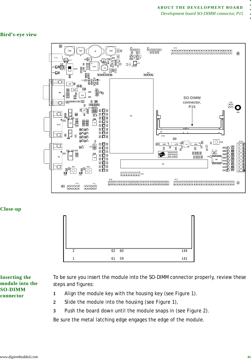 . . . . .ABOUT THE DEVELOPMENT BOARDDevelopment board SO-DIMM connector, P15www.digiembedded.com 41Bird’s-eye viewClose-upInserting the module into the SO-DIMM connectorTo be sure you insert the module into the SO-DIMM connector properly, review these steps and figures:1Align the module key with the housing key (see Figure 1).2Slide the module into the housing (see Figure 1),3Push the board down until the module snaps in (see Figure 2). Be sure the metal latching edge engages the edge of the module.SO-DIMM connector, P151214114461    5962    60