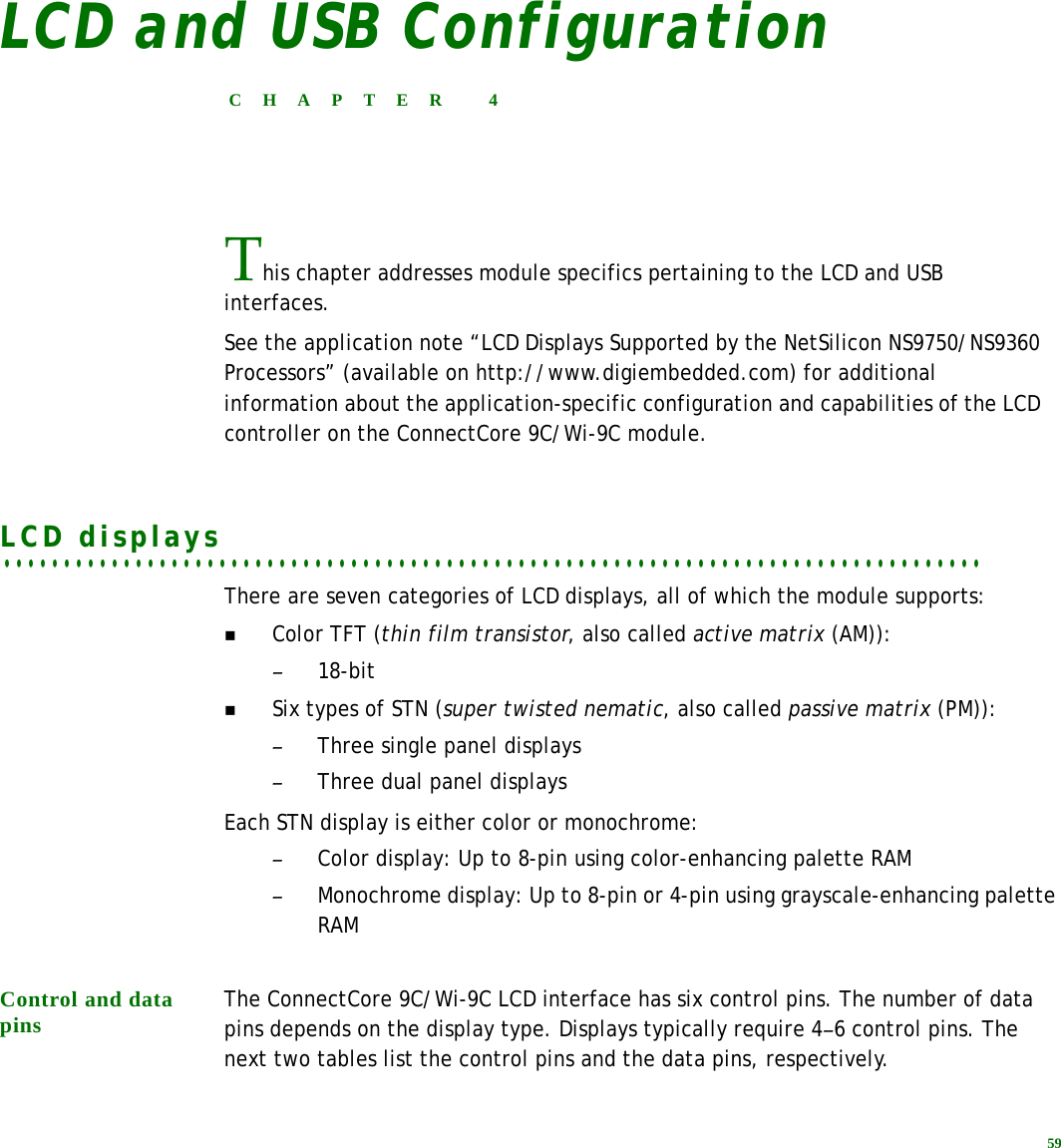 59LCD and USB ConfigurationCHAPTER 4This chapter addresses module specifics pertaining to the LCD and USB interfaces.See the application note “LCD Displays Supported by the NetSilicon NS9750/NS9360 Processors” (available on http://www.digiembedded.com) for additional information about the application-specific configuration and capabilities of the LCD controller on the ConnectCore 9C/Wi-9C module.. . . . . . . . . . . . . . . . . . . . . . . . . . . . . . . . . . . . . . . . . . . . . . . . . . . . . . . . . . . . . . . . . . . . . . . . . . . . . . . . . .LCD displays There are seven categories of LCD displays, all of which the module supports:Color TFT (thin film transistor, also called active matrix (AM)):–18-bitSix types of STN (super twisted nematic, also called passive matrix (PM)): –Three single panel displays–Three dual panel displaysEach STN display is either color or monochrome:–Color display: Up to 8-pin using color-enhancing palette RAM–Monochrome display: Up to 8-pin or 4-pin using grayscale-enhancing palette RAMControl and data pins The ConnectCore 9C/Wi-9C LCD interface has six control pins. The number of data pins depends on the display type. Displays typically require 4–6 control pins. The next two tables list the control pins and the data pins, respectively.
