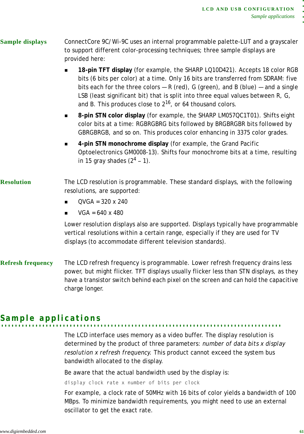 . . . . .LCD AND USB CONFIGURATIONSample applicationswww.digiembedded.com 61Sample displays ConnectCore 9C/Wi-9C uses an internal programmable palette-LUT and a grayscaler to support different color-processing techniques; three sample displays are provided here:18-pin TFT display (for example, the SHARP LQ10D421). Accepts 18 color RGB bits (6 bits per color) at a time. Only 16 bits are transferred from SDRAM: five bits each for the three colors — R (red), G (green), and B (blue) — and a single LSB (least significant bit) that is split into three equal values between R, G, and B. This produces close to 216, or 64 thousand colors.8-pin STN color display (for example, the SHARP LM057QC1T01). Shifts eight color bits at a time: RGBRGBRG bits followed by BRGBRGBR bits followed by GBRGBRGB, and so on. This produces color enhancing in 3375 color grades.4-pin STN monochrome display (for example, the Grand Pacific Optoelectronics GM0008-13). Shifts four monochrome bits at a time, resulting in 15 gray shades (24 – 1).Resolution The LCD resolution is programmable. These standard displays, with the following resolutions, are supported:QVGA = 320 x 240VGA = 640 x 480Lower resolution displays also are supported. Displays typically have programmable vertical resolutions within a certain range, especially if they are used for TV displays (to accommodate different television standards).Refresh frequency The LCD refresh frequency is programmable. Lower refresh frequency drains less power, but might flicker. TFT displays usually flicker less than STN displays, as they have a transistor switch behind each pixel on the screen and can hold the capacitive charge longer.. . . . . . . . . . . . . . . . . . . . . . . . . . . . . . . . . . . . . . . . . . . . . . . . . . . . . . . . . . . . . . . . . . . . . . . . . . . . . . . . . .Sample applicationsThe LCD interface uses memory as a video buffer. The display resolution is determined by the product of three parameters: number of data bits x display resolution x refresh frequency. This product cannot exceed the system bus bandwidth allocated to the display.Be aware that the actual bandwidth used by the display is:display clock rate x number of bits per clockFor example, a clock rate of 50MHz with 16 bits of color yields a bandwidth of 100 MBps. To minimize bandwidth requirements, you might need to use an external oscillator to get the exact rate.