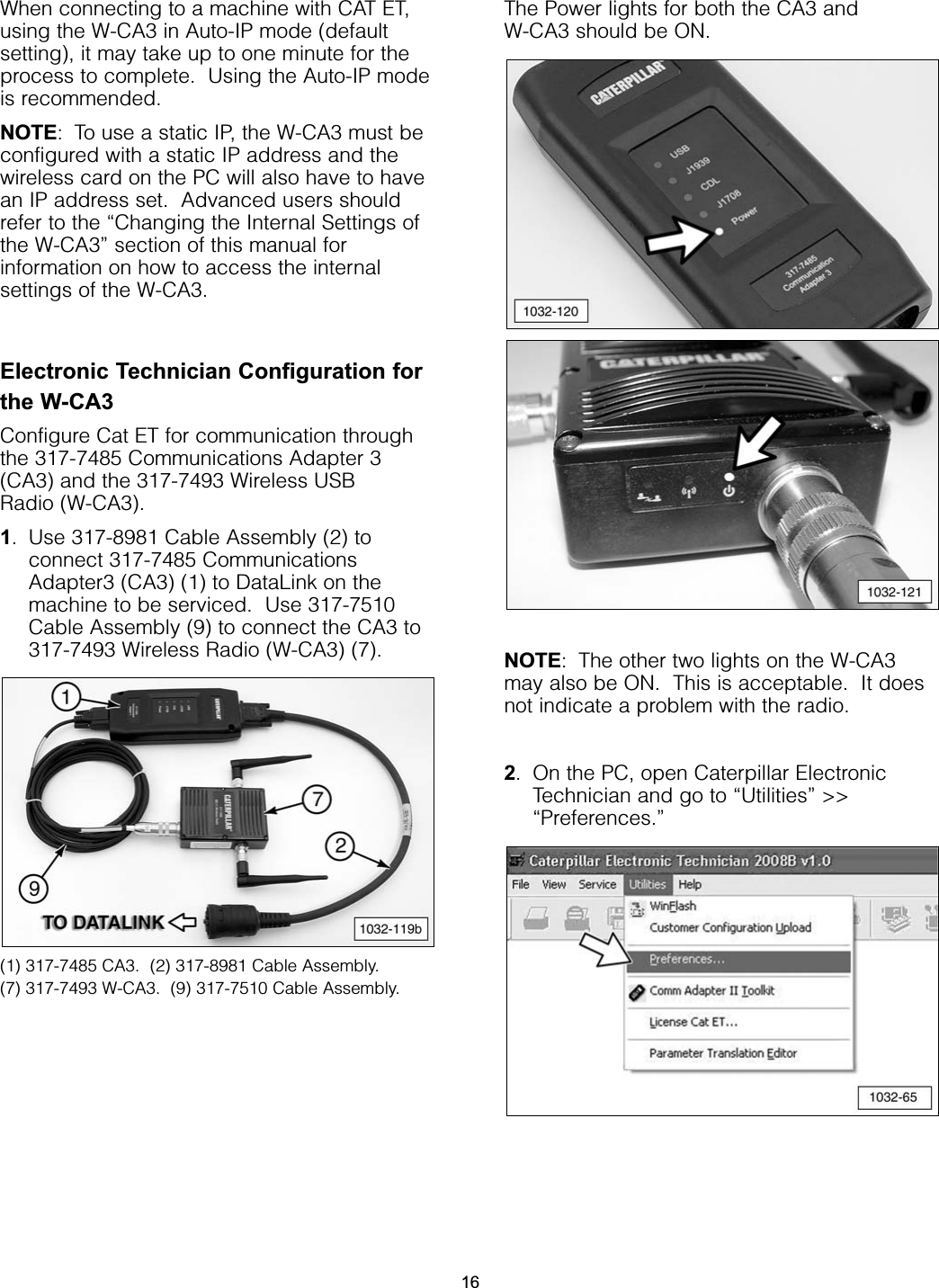 When connecting to a machine with CAT ET,using the W-CA3 in Auto-IP mode (defaultsetting), it may take up to one minute for theprocess to complete.  Using the Auto-IP modeis recommended.NOTE: To use a static IP, the W-CA3 must beconfigured with a static IP address and thewireless card on the PC will also have to havean IP address set.  Advanced users shouldrefer to the “Changing the Internal Settings ofthe W-CA3” section of this manual forinformation on how to access the internalsettings of the W-CA3.Electronic Technician Configuration forthe W-CA3Configure Cat ET for communication throughthe 317-7485 Communications Adapter 3(CA3) and the 317-7493 Wireless USB Radio (W-CA3).1. Use 317-8981 Cable Assembly (2) toconnect 317-7485 CommunicationsAdapter3 (CA3) (1) to DataLink on themachine to be serviced.  Use 317-7510Cable Assembly (9) to connect the CA3 to317-7493 Wireless Radio (W-CA3) (7).(1) 317-7485 CA3.  (2) 317-8981 Cable Assembly.(7) 317-7493 W-CA3.  (9) 317-7510 Cable Assembly.The Power lights for both the CA3 and W-CA3 should be ON.NOTE: The other two lights on the W-CA3may also be ON.  This is acceptable.  It doesnot indicate a problem with the radio.2. On the PC, open Caterpillar ElectronicTechnician and go to “Utilities” &gt;&gt;“Preferences.”16