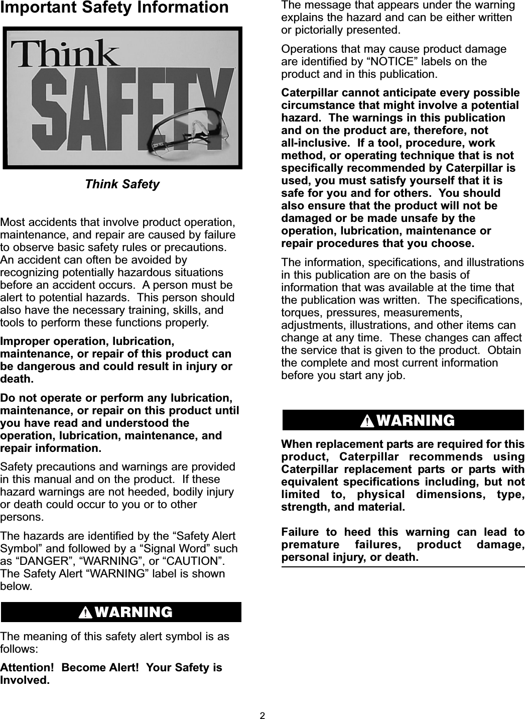 Important Safety InformationThink SafetyMost accidents that involve product operation,maintenance, and repair are caused by failureto observe basic safety rules or precautions.An accident can often be avoided byrecognizing potentially hazardous situationsbefore an accident occurs.  A person must bealert to potential hazards.  This person shouldalso have the necessary training, skills, andtools to perform these functions properly.Improper operation, lubrication,maintenance, or repair of this product canbe dangerous and could result in injury ordeath.Do not operate or perform any lubrication,maintenance, or repair on this product untilyou have read and understood theoperation, lubrication, maintenance, andrepair information.Safety precautions and warnings are providedin this manual and on the product.  If thesehazard warnings are not heeded, bodily injuryor death could occur to you or to otherpersons.The hazards are identified by the “Safety AlertSymbol” and followed by a “Signal Word” suchas “DANGER”, “WARNING”, or “CAUTION”.The Safety Alert “WARNING” label is shownbelow.The meaning of this safety alert symbol is asfollows:Attention!  Become Alert!  Your Safety isInvolved.The message that appears under the warningexplains the hazard and can be either writtenor pictorially presented.Operations that may cause product damageare identified by “NOTICE” labels on theproduct and in this publication.Caterpillar cannot anticipate every possiblecircumstance that might involve a potentialhazard.  The warnings in this publicationand on the product are, therefore, not all-inclusive.  If a tool, procedure, workmethod, or operating technique that is notspecifically recommended by Caterpillar isused, you must satisfy yourself that it issafe for you and for others.  You shouldalso ensure that the product will not bedamaged or be made unsafe by theoperation, lubrication, maintenance orrepair procedures that you choose.The information, specifications, and illustrationsin this publication are on the basis ofinformation that was available at the time thatthe publication was written.  The specifications,torques, pressures, measurements,adjustments, illustrations, and other items canchange at any time.  These changes can affectthe service that is given to the product.  Obtainthe complete and most current informationbefore you start any job.When replacement parts are required for thisproduct, Caterpillar recommends usingCaterpillar replacement parts or parts withequivalent specifications including, but notlimited to, physical dimensions, type,strength, and material.Failure to heed this warning can lead topremature failures, product damage,personal injury, or death.WARNINGWARNING2