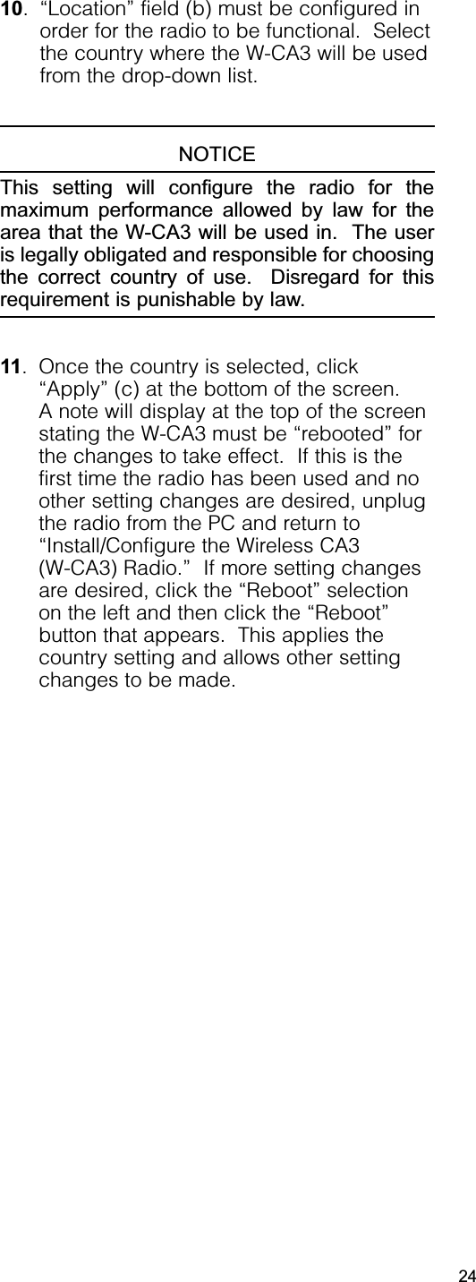 10. “Location” field (b) must be configured inorder for the radio to be functional.  Selectthe country where the W-CA3 will be usedfrom the drop-down list.NOTICEThis setting will configure the radio for themaximum performance allowed by law for thearea that the W-CA3 will be used in.  The useris legally obligated and responsible for choosingthe correct country of use.  Disregard for thisrequirement is punishable by law.11. Once the country is selected, click“Apply” (c) at the bottom of the screen.  A note will display at the top of the screenstating the W-CA3 must be “rebooted” forthe changes to take effect.  If this is thefirst time the radio has been used and noother setting changes are desired, unplugthe radio from the PC and return to“Install/Configure the Wireless CA3 (W-CA3) Radio.”  If more setting changesare desired, click the “Reboot” selectionon the left and then click the “Reboot”button that appears.  This applies thecountry setting and allows other settingchanges to be made.24