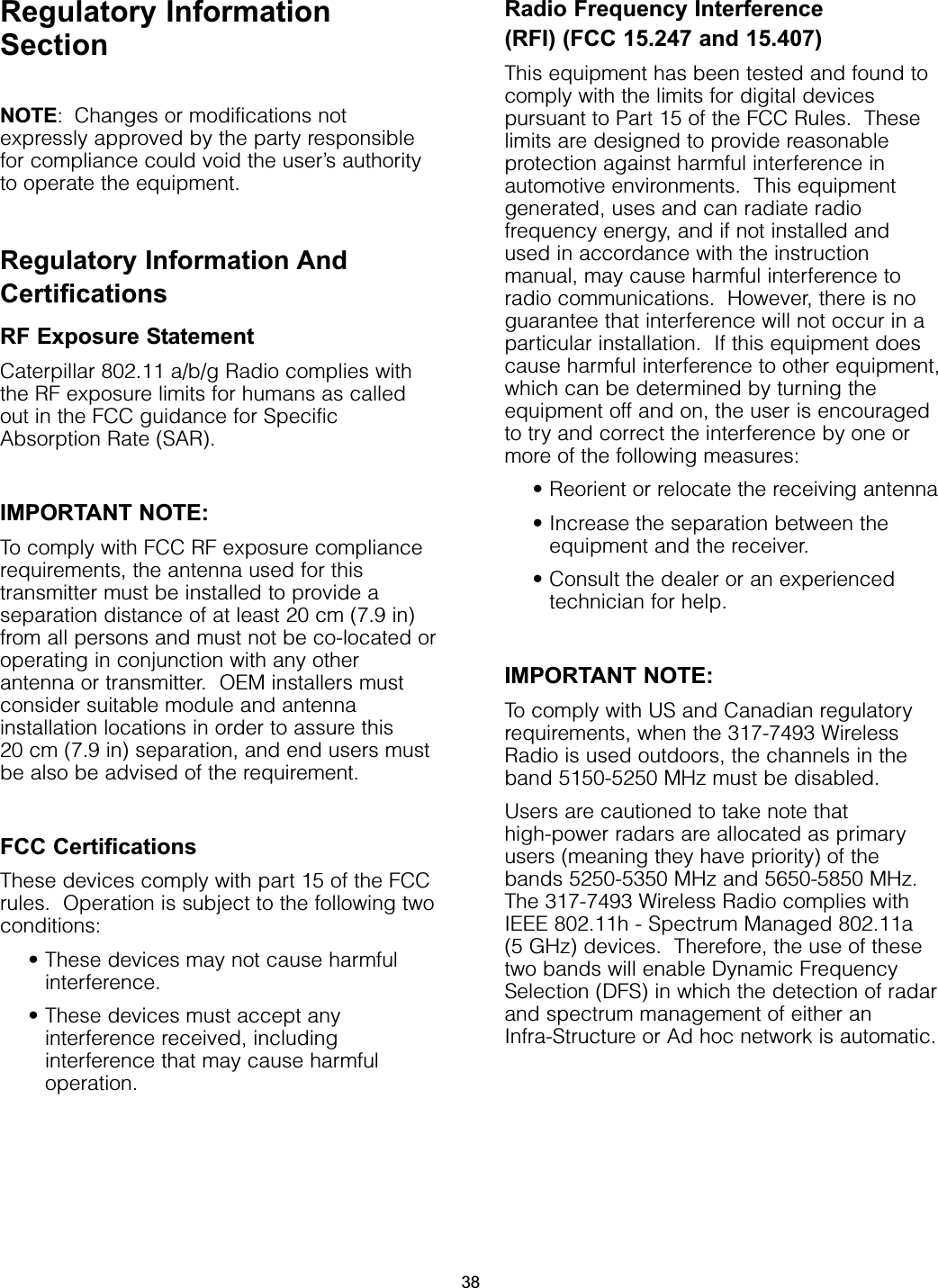 Regulatory InformationSectionNOTE: Changes or modifications notexpressly approved by the party responsiblefor compliance could void the user’s authorityto operate the equipment.Regulatory Information AndCertificationsRF Exposure StatementCaterpillar 802.11 a/b/g Radio complies withthe RF exposure limits for humans as calledout in the FCC guidance for SpecificAbsorption Rate (SAR).  IMPORTANT NOTE:To comply with FCC RF exposure compliancerequirements, the antenna used for thistransmitter must be installed to provide aseparation distance of at least 20 cm (7.9 in)from all persons and must not be co-located oroperating in conjunction with any otherantenna or transmitter.  OEM installers mustconsider suitable module and antennainstallation locations in order to assure this 20 cm (7.9 in) separation, and end users mustbe also be advised of the requirement.FCC CertificationsThese devices comply with part 15 of the FCCrules.  Operation is subject to the following twoconditions: • These devices may not cause harmfulinterference.• These devices must accept anyinterference received, includinginterference that may cause harmfuloperation.Radio Frequency Interference (RFI) (FCC 15.247 and 15.407)This equipment has been tested and found tocomply with the limits for digital devicespursuant to Part 15 of the FCC Rules.  Theselimits are designed to provide reasonableprotection against harmful interference inautomotive environments.  This equipmentgenerated, uses and can radiate radiofrequency energy, and if not installed andused in accordance with the instructionmanual, may cause harmful interference toradio communications.  However, there is noguarantee that interference will not occur in aparticular installation.  If this equipment doescause harmful interference to other equipment,which can be determined by turning theequipment off and on, the user is encouragedto try and correct the interference by one ormore of the following measures:• Reorient or relocate the receiving antenna• Increase the separation between theequipment and the receiver.• Consult the dealer or an experiencedtechnician for help.IMPORTANT NOTE:To comply with US and Canadian regulatoryrequirements, when the 317-7493 WirelessRadio is used outdoors, the channels in theband 5150-5250 MHz must be disabled.Users are cautioned to take note thathigh-power radars are allocated as primaryusers (meaning they have priority) of thebands 5250-5350 MHz and 5650-5850 MHz.The 317-7493 Wireless Radio complies with IEEE 802.11h - Spectrum Managed 802.11a (5 GHz) devices.  Therefore, the use of thesetwo bands will enable Dynamic FrequencySelection (DFS) in which the detection of radarand spectrum management of either anInfra-Structure or Ad hoc network is automatic.38