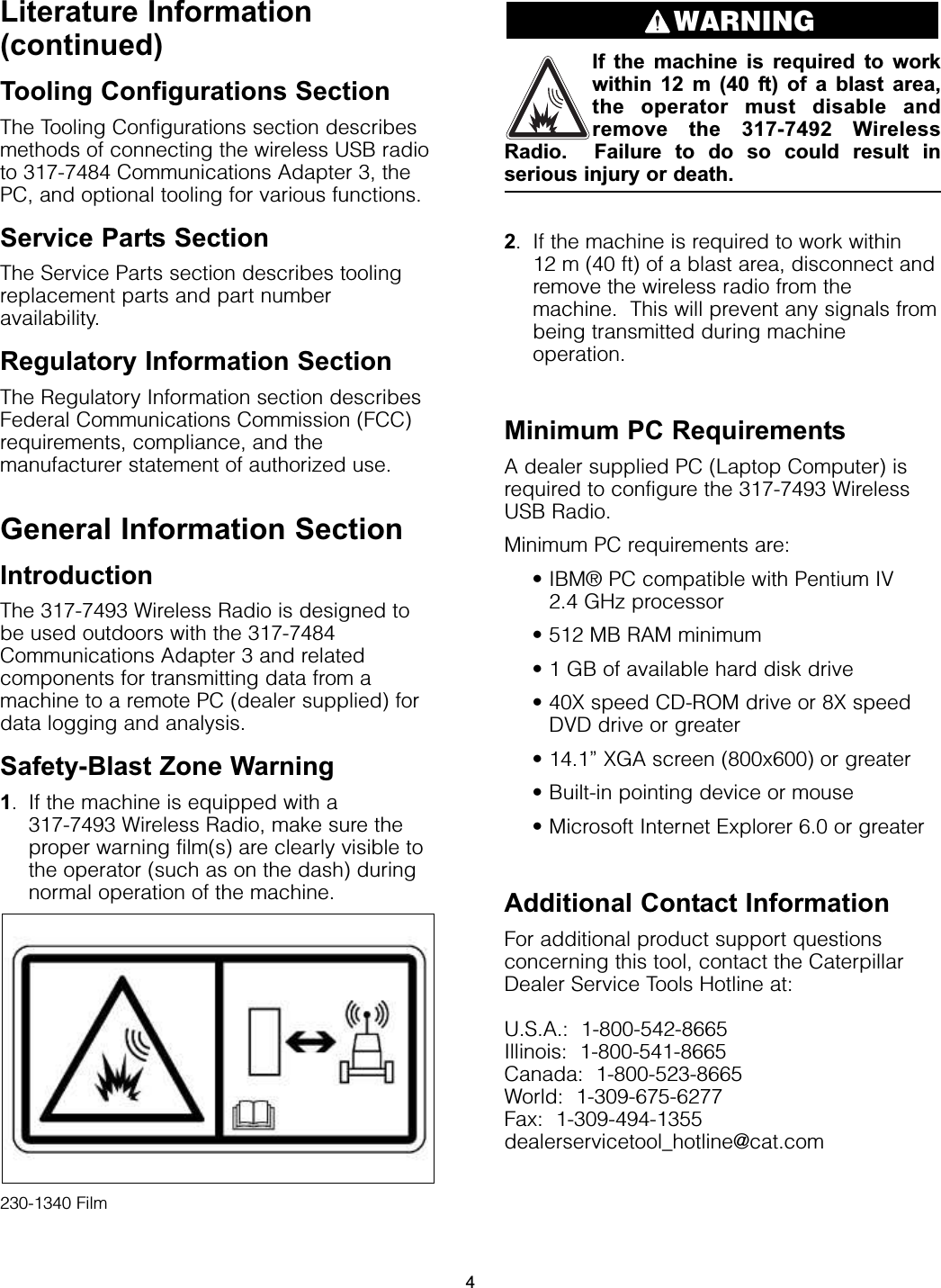 Literature Information(continued)Tooling Configurations SectionThe Tooling Configurations section describesmethods of connecting the wireless USB radioto 317-7484 Communications Adapter 3, thePC, and optional tooling for various functions.Service Parts SectionThe Service Parts section describes toolingreplacement parts and part numberavailability.Regulatory Information SectionThe Regulatory Information section describesFederal Communications Commission (FCC)requirements, compliance, and themanufacturer statement of authorized use.General Information SectionIntroductionThe 317-7493 Wireless Radio is designed tobe used outdoors with the 317-7484Communications Adapter 3 and relatedcomponents for transmitting data from amachine to a remote PC (dealer supplied) fordata logging and analysis.Safety-Blast Zone Warning1. If the machine is equipped with a 317-7493 Wireless Radio, make sure theproper warning film(s) are clearly visible tothe operator (such as on the dash) duringnormal operation of the machine.230-1340 FilmIf the machine is required to workwithin 12 m (40 ft) of a blast area,the operator must disable andremove the 317-7492 WirelessRadio.  Failure to do so could result inserious injury or death.2. If the machine is required to work within 12 m (40 ft) of a blast area, disconnect andremove the wireless radio from themachine.  This will prevent any signals frombeing transmitted during machineoperation.Minimum PC RequirementsA dealer supplied PC (Laptop Computer) isrequired to configure the 317-7493 WirelessUSB Radio.Minimum PC requirements are:• IBM® PC compatible with Pentium IV 2.4 GHz processor• 512 MB RAM minimum• 1 GB of available hard disk drive• 40X speed CD-ROM drive or 8X speedDVD drive or greater• 14.1” XGA screen (800x600) or greater• Built-in pointing device or mouse• Microsoft Internet Explorer 6.0 or greaterAdditional Contact InformationFor additional product support questionsconcerning this tool, contact the CaterpillarDealer Service Tools Hotline at:U.S.A.:  1-800-542-8665Illinois:  1-800-541-8665Canada:  1-800-523-8665World:  1-309-675-6277Fax:  1-309-494-1355dealerservicetool_hotline@cat.comWARNING4