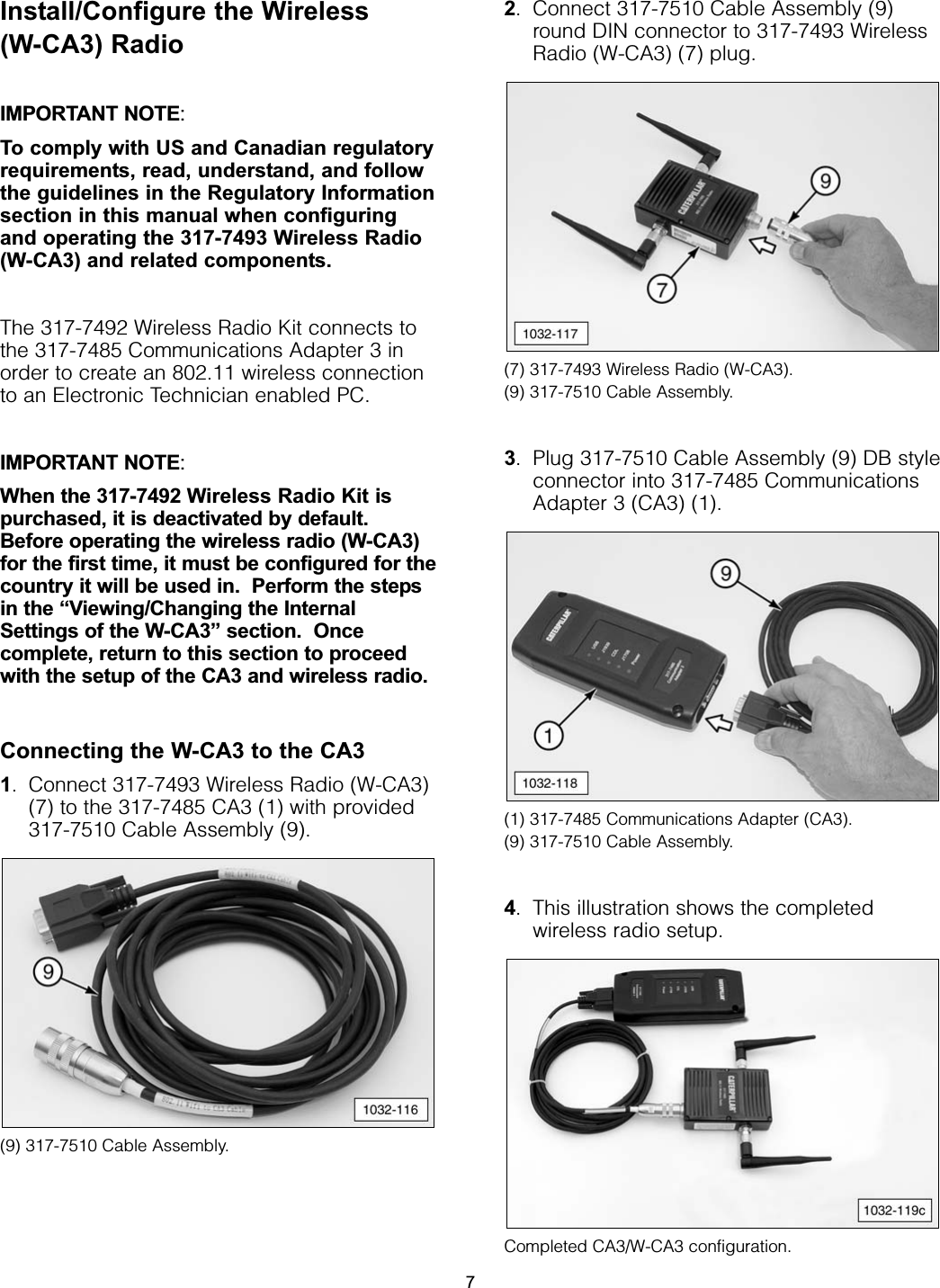 Install/Configure the Wireless(W-CA3) Radio IMPORTANT NOTE:To comply with US and Canadian regulatoryrequirements, read, understand, and followthe guidelines in the Regulatory Informationsection in this manual when configuringand operating the 317-7493 Wireless Radio(W-CA3) and related components.The 317-7492 Wireless Radio Kit connects tothe 317-7485 Communications Adapter 3 inorder to create an 802.11 wireless connectionto an Electronic Technician enabled PC.IMPORTANT NOTE:When the 317-7492 Wireless Radio Kit ispurchased, it is deactivated by default.Before operating the wireless radio (W-CA3)for the first time, it must be configured for thecountry it will be used in.  Perform the stepsin the “Viewing/Changing the InternalSettings of the W-CA3” section.  Oncecomplete, return to this section to proceedwith the setup of the CA3 and wireless radio.Connecting the W-CA3 to the CA31. Connect 317-7493 Wireless Radio (W-CA3)(7) to the 317-7485 CA3 (1) with provided317-7510 Cable Assembly (9).(9) 317-7510 Cable Assembly.2. Connect 317-7510 Cable Assembly (9)round DIN connector to 317-7493 WirelessRadio (W-CA3) (7) plug.(7) 317-7493 Wireless Radio (W-CA3).  (9) 317-7510 Cable Assembly.3. Plug 317-7510 Cable Assembly (9) DB styleconnector into 317-7485 CommunicationsAdapter 3 (CA3) (1).(1) 317-7485 Communications Adapter (CA3).  (9) 317-7510 Cable Assembly.4. This illustration shows the completedwireless radio setup.Completed CA3/W-CA3 configuration.7
