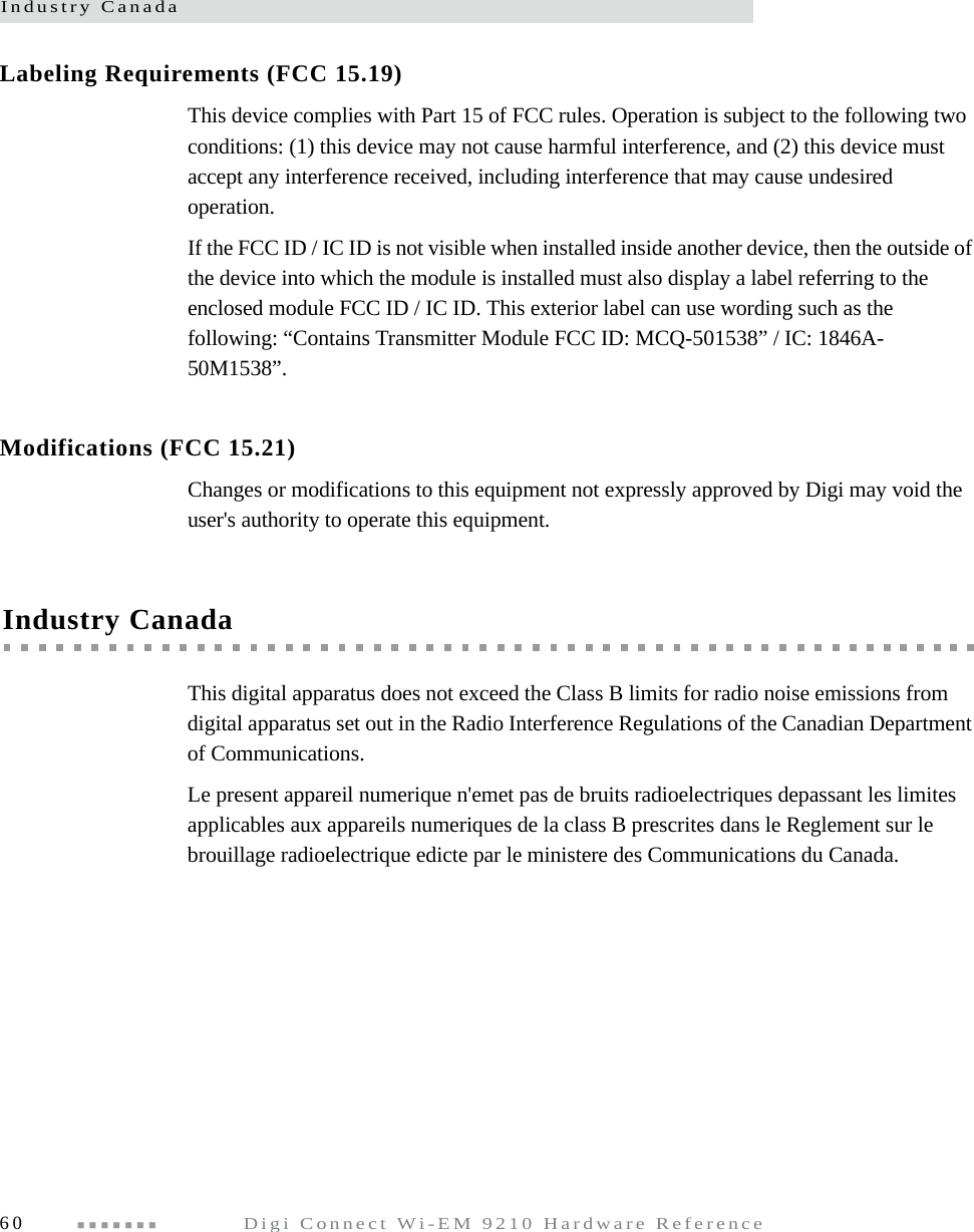 Industry Canada60  Digi Connect Wi-EM 9210 Hardware ReferenceLabeling Requirements (FCC 15.19)This device complies with Part 15 of FCC rules. Operation is subject to the following two conditions: (1) this device may not cause harmful interference, and (2) this device must accept any interference received, including interference that may cause undesired operation.If the FCC ID / IC ID is not visible when installed inside another device, then the outside of the device into which the module is installed must also display a label referring to the enclosed module FCC ID / IC ID. This exterior label can use wording such as the following: “Contains Transmitter Module FCC ID: MCQ-501538” / IC: 1846A-50M1538”.Modifications (FCC 15.21)Changes or modifications to this equipment not expressly approved by Digi may void the user&apos;s authority to operate this equipment.Industry CanadaThis digital apparatus does not exceed the Class B limits for radio noise emissions from digital apparatus set out in the Radio Interference Regulations of the Canadian Department of Communications.Le present appareil numerique n&apos;emet pas de bruits radioelectriques depassant les limites applicables aux appareils numeriques de la class B prescrites dans le Reglement sur le brouillage radioelectrique edicte par le ministere des Communications du Canada.
